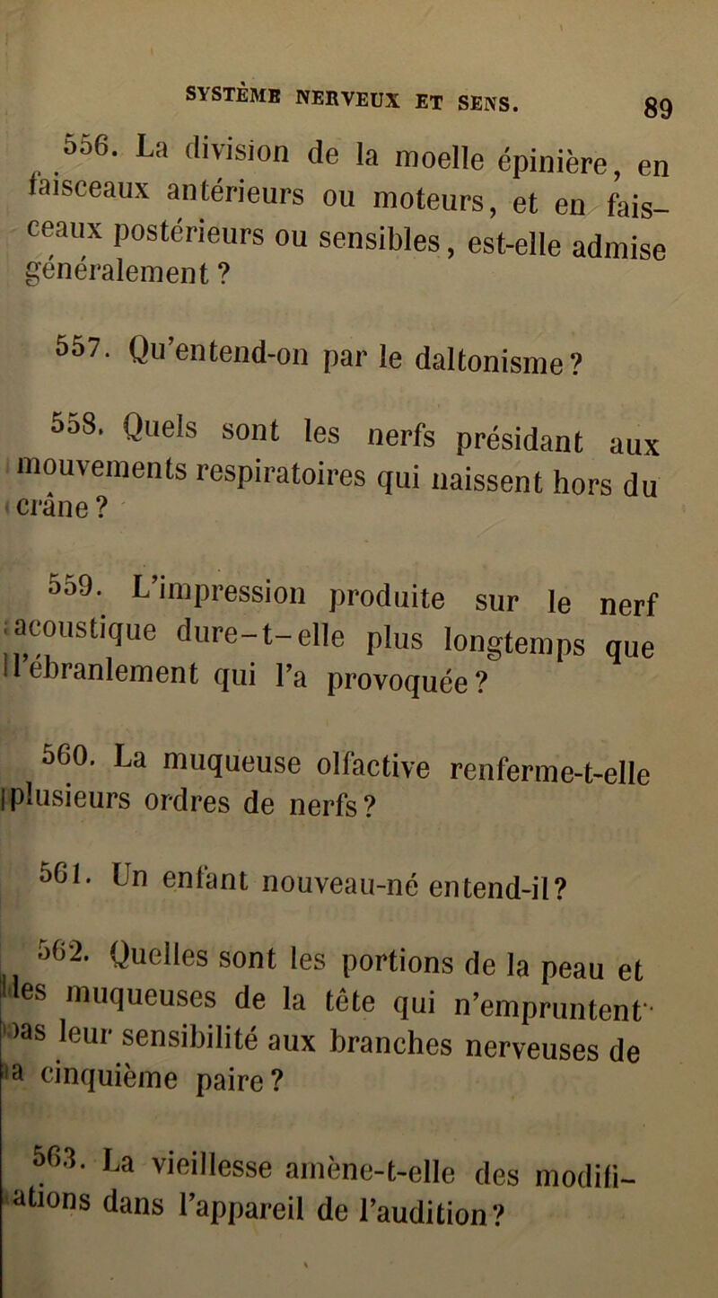 556. La division de la moelle épinière, en faisceaux antérieurs ou moteurs, et en fais- ceaux postérieurs ou sensibles, est-elle admise généralement ? 557. Qu’entend-on parle daltonisme? 558. Quels sont les nerfs présidant aux mouvements respiratoires qui naissent hors du crâne ? °59* L’impression produite sur le nerf iacoustique dure-t-elle plus longtemps que Il ébranlement qui l’a provoquée? 560. La muqueuse olfactive renferme-t-elle |plusieurs ordres de nerfs? 561. Un enfant nouveau-né entend-il? 562. Quelles sont les portions de la peau et »es muqueuses de la tête qui n’empruntent >as leur sensibilité aux branches nerveuses de ,a cinquième paire? 563. La vieillesse amène-t-elle des modifi- ations dans l’appareil de l’audition?