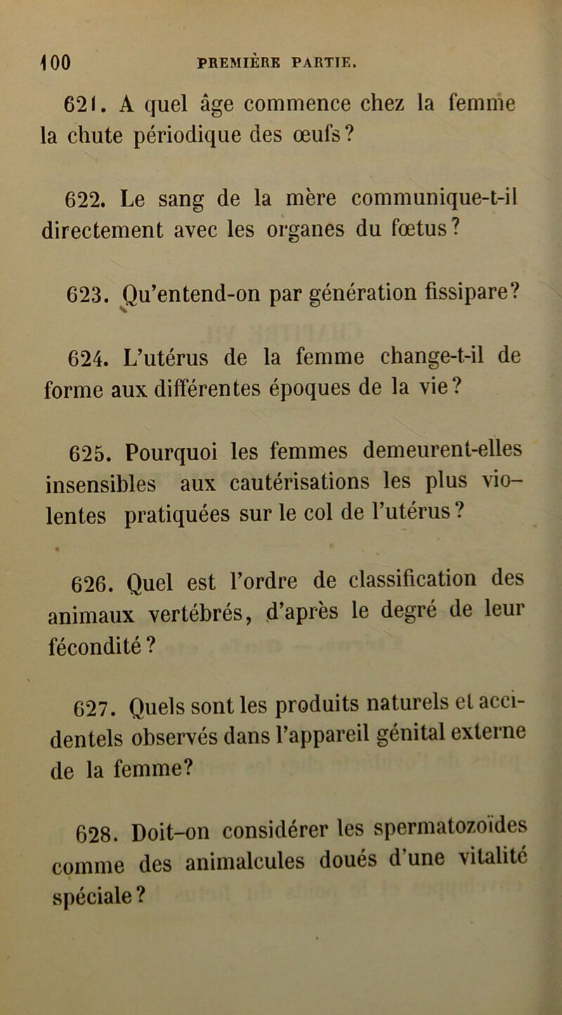 621. A quel âge commence chez la femme la chute périodique des œufs? 622. Le sang de la mère communique-t-il directement avec les organes du fœtus? 623. Qu’entend-on par génération fissipare? 624. L’utérus de la femme change-t-il de forme aux différentes époques de la vie? 625. Pourquoi les femmes demeurent-elles insensibles aux cautérisations les plus vio- lentes pratiquées sur le col de l’utérus ? « V 626. Quel est l’ordre de classification des animaux vertébrés, d’après le degré de leur fécondité ? 627. Quels sont les produits naturels et acci- dentels observés dans l’appareil génital externe de la femme? 628. Doit-on considérer les spermatozoïdes comme des animalcules doués d’une vitalité spéciale ?