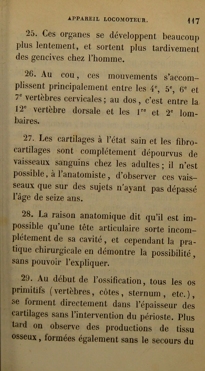 2d. Ces organes se développent beaucoup plus lentement, et sortent plus tardivement des gencives chez l’homme. 26. Au cou, ces mouvements s’accom- plissent principalement entre les 4e, 5e, 6e et T vertèbres cervicales; au dos, c’est entre la 12e vertèbre dorsale et les lre et 2e lom- baires. 27. Les cartilages à l’état sain et les fibro- cartilages sont complètement dépourvus de vaisseaux sanguins chez les adultes ; il n’est possible, à l’anatomiste, d’observer ces vais- seaux que sur des sujets n’ayant pas dépassé l’âge de seize ans. 28. La raison anatomique dit qu’il est im- possible qu’une tête articulaire sorte incom- plètement de sa cavité, et cependant la pra- tique chirurgicale en démontre la possibilité, sans pouvoir l’expliquer. 29. Au début de l’ossification, tous les os primitifs (vertèbres, côtes, sternum, etc.), se forment directement dans l’épaisseur des cartilages sans l’intervention du périoste. Plus tard on observe des productions de tissu osseux, formées également sans le secours du