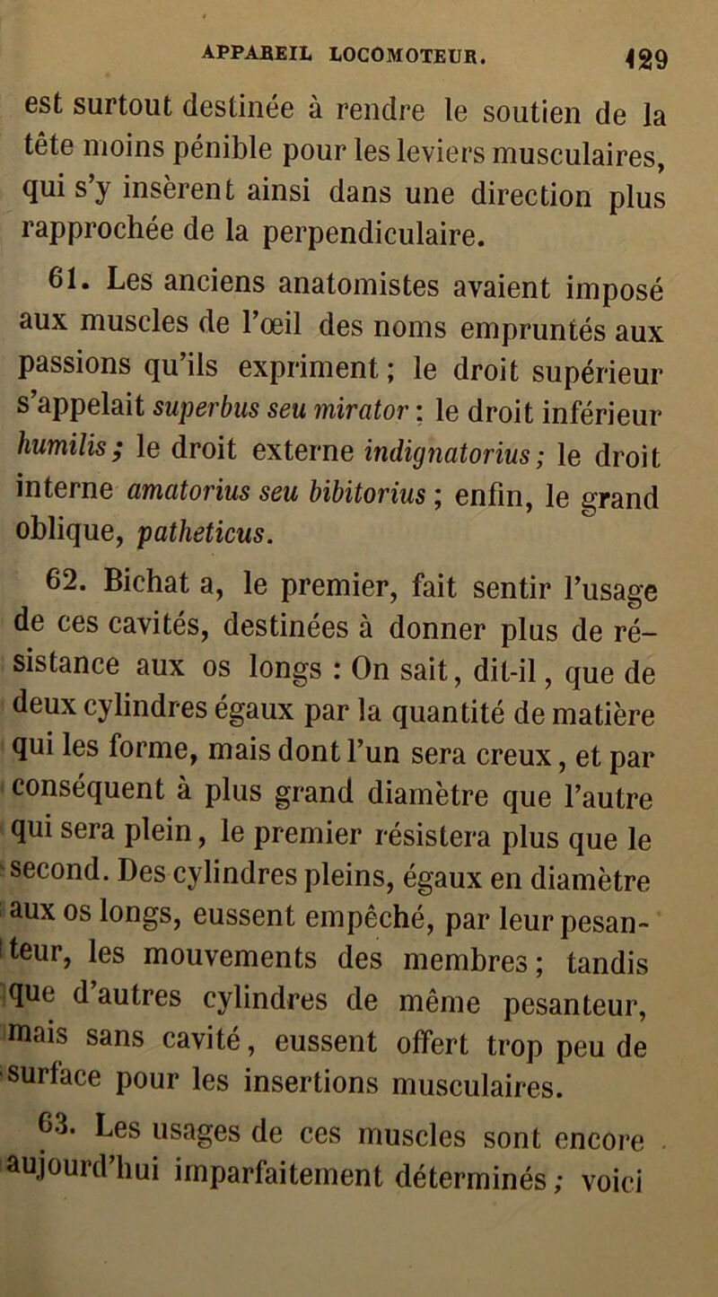 est surtout destinée à rendre le soutien de la tête moins pénible pour les leviers musculaires, qui s’y insèrent ainsi dans une direction plus rapprochée de la perpendiculaire. 61. Les anciens anatomistes avaient imposé aux muscles de l’œil des noms empruntés aux passions qu’ils expriment; le droit supérieur s’appelait superbus seu mirator ; le droit inférieur humilis; le droit externe indignatorius; le droit interne amatorius seu bibitorius ; enfin, le grand oblique, patheticus. 62. Bichat a, le premier, fait sentir l’usage de ces cavités, destinées à donner plus de ré- sistance aux os longs : On sait, dit-il, que de deux cylindres égaux par la quantité de matière qui les forme, mais dont l’un sera creux, et par conséquent à plus grand diamètre que l’autre qui sera plein, le premier résistera plus que le second. Des cylindres pleins, égaux en diamètre aux os longs, eussent empêché, par leur pesan- teur, les mouvements des membres; tandis ^que d’autres cylindres de même pesanteur, mais sans cavité, eussent offert trop peu de surface pour les insertions musculaires. 63. Les usages de ces muscles sont encore aujourd’hui imparfaitement déterminés; voici