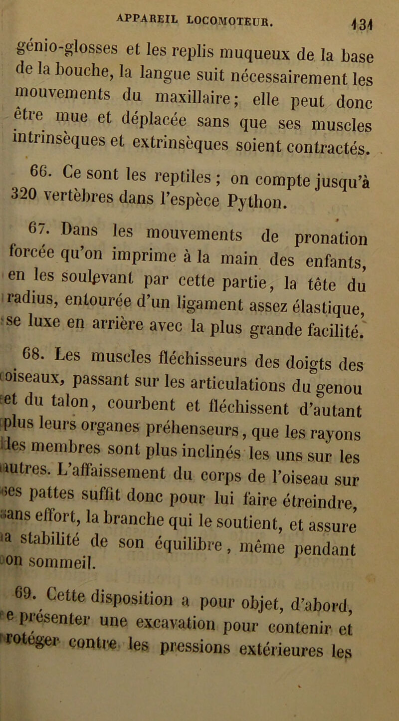 gémo-glosses et les replis muqueux de la base de la bouche, la langue suit nécessairement les mouvements du maxillaire; elle peut donc etre mue et déplacée sans que ses muscles intrinsèques et extrinsèques soient contractés. 66. Ce sont les reptiles ; on compte jusqu’à 320 vertèbres dans l’espèce Python. 67. Dans les mouvements de pronation forcée qu’on imprime à la main des enfants, en les soulevant par cette partie, la tête du radius, entourée d’un ligament assez élastique, se luxe en arrière avec la plus grande facilité! . 68‘ Les muscles fléchisseurs des doigts des 'oiseaux, passant sur les articulations du genou et du talon, courbent et fléchissent d’autant plus leurs organes préhenseurs, que les rayons les membres sont plus inclinés les uns sur les autres. L’affaissement du corps de l’oiseau sur aes pattes suffit donc pour lui faire étreindre ;ians effort> la branche qui le soutient, et assure <a Stablllté (le son équilibre, même pendant on sommeil. 69. Cette disposition a pour objet, d’abord e présenter une excavation pour contenir et 1 rote*ei' contre les pressions extérieures les