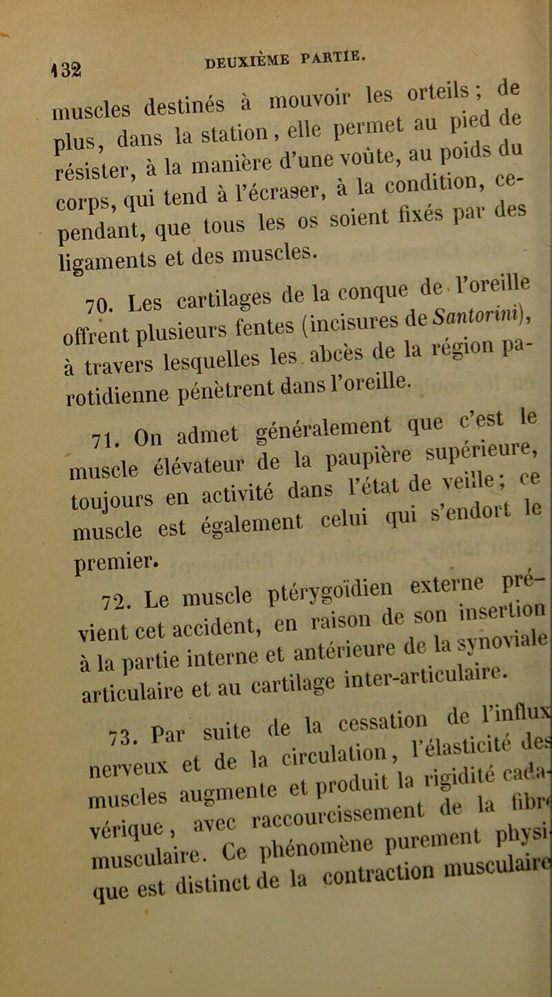 muscles destines a . , * plus, dans la station, elle permet au P|ed de résister à la manière d’une voûte, au poi corps, qui tend a 1 ecraseï, des pendant, que tous les os soient fixes pa. ligaments et des muscles. 70 Les cartilages de la conque de l’oreille offrent plusieurs fentes (inci,su7s;leS™‘7na- à travers lesquelles les abcès de a itgi rotidienne pénètrent dans l’oreille. 71 On admet généralement que c’est le muscle élévateur de la toujours en activité dans 1 état de ve.de c muscle est également celui qui sendo.t premier. 72. Le muscle ptérygoïdien externe pré- vient cet accident, en raison de son mseiumi à la partie interne et antérieuie c e a articulaire et au cartilage inter-articulaire. 73 Par suite de la cessation de l’influx ci de h circulation, l’élasticité des nerveux et de la nudité caeta- muscles augmente et produit . s f)br< vérique, avec ''■‘“Apurement physi