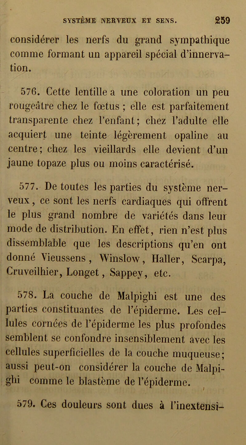 considérer les nerfs du grand sympathique comme formant un appareil spécial d’innerva- tion. 576. Cette lentille a une coloration un peu rougeâtre chez le fœtus ; elle est parfaitement transparente chez l’enfant; chez l’adulte elle acquiert une teinte légèrement opaline au centre; chez les vieillards elle devient d’un jaune topaze plus ou moins caractérisé. 577. De toutes les parties du système ner- veux , ce sont les nerfs cardiaques qui offrent le plus grand nombre de variétés dans leur mode de distribution. En effet, rien n’est plus dissemblable que les descriptions qu’en ont donné Yieussens , Winslow, Haller, Scarpa, Cruveilhier, Longet, Sappey, etc. 578. La couche de Malpighi est une des parties constituantes de l’épiderme. Les cel- lules cornées de l’épiderme les plus profondes semblent se confondre insensiblement avec les cellules superficielles de la couche muqueuse; aussi peut-on considérer la couche de Malpi- ghi comme le blastème de l’épiderme. 579. Ces douleurs sont dues à l’inextensi-