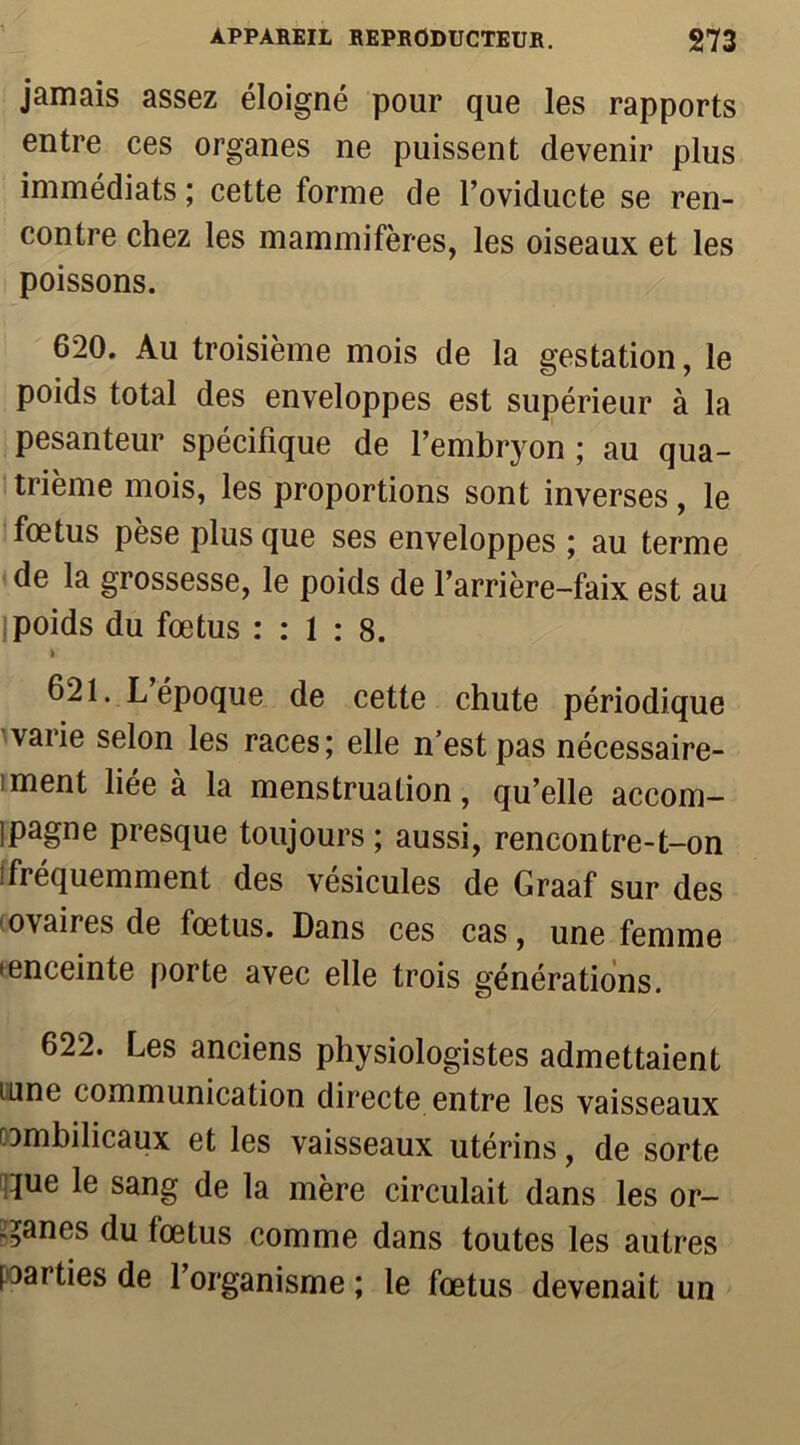 jamais assez éloigné pour que les rapports entre ces organes ne puissent devenir plus immédiats ; cette forme de l’oviducte se ren- contre chez les mammifères, les oiseaux et les poissons. 620. Au troisième mois de la gestation, le poids total des enveloppes est supérieur à la pesanteur spécifique de l’embryon ; au qua- trième mois, les proportions sont inverses, le fœtus pèse plus que ses enveloppes ; au terme de la grossesse, le poids de l’arrière-faix est au poids du fœtus : : 1 : 8. i 621. L époque de cette chute périodique vaiie selon les races; elle n’est pas nécessaire- ment liee a la menstruation, qu’elle accom- pagne presque toujours ; aussi, rencontre-t-on (fréquemment des vésicules de Graaf sur des ovaires de fœtus. Dans ces cas, une femme • enceinte porte avec elle trois générations. 622. Les anciens physiologistes admettaient urne communication directe entre les vaisseaux □mbilicaux et les vaisseaux utérins, de sorte que le sang de la mère circulait dans les or- ganes du fœtus comme dans toutes les autres parties de l’organisme ; le fœtus devenait un