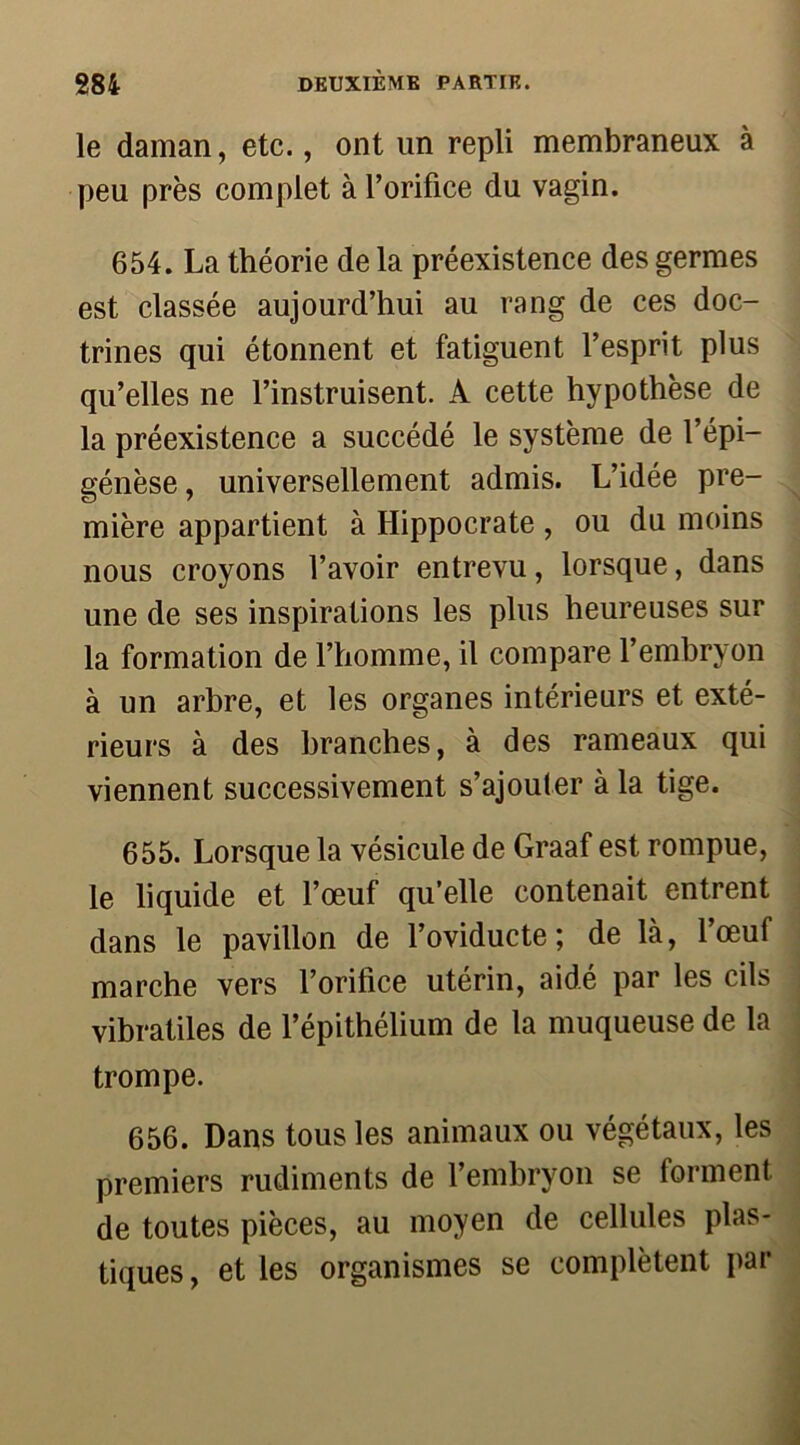 le daman, etc., ont un repli membraneux à peu près complet à l’orifice du vagin. 654. La théorie de la préexistence des germes est classée aujourd’hui au rang de ces doc- trines qui étonnent et fatiguent l’esprit plus qu’elles ne l’instruisent. A cette hypothèse de la préexistence a succédé le système de l’épi— génèse, universellement admis. L’idée pre- mière appartient à Hippocrate , ou du moins nous croyons l’avoir entrevu, lorsque, dans une de ses inspirations les plus heureuses sur la formation de l’homme, il compare l’embryon à un arbre, et les organes intérieurs et exté- rieurs à des branches, à des rameaux qui viennent successivement s’ajouter à la tige. 655. Lorsque la vésicule de Graaf est rompue, le liquide et l’œuf qu’elle contenait entrent dans le pavillon de l’oviducte; de là, l’œuf marche vers l’orifice utérin, aidé par les cils vibratiles de l’épithélium de la muqueuse de la trompe. 656. Dans tous les animaux ou végétaux, les premiers rudiments de l’embryon se forment de toutes pièces, au moyen de cellules plas- tiques , et les organismes se complètent par