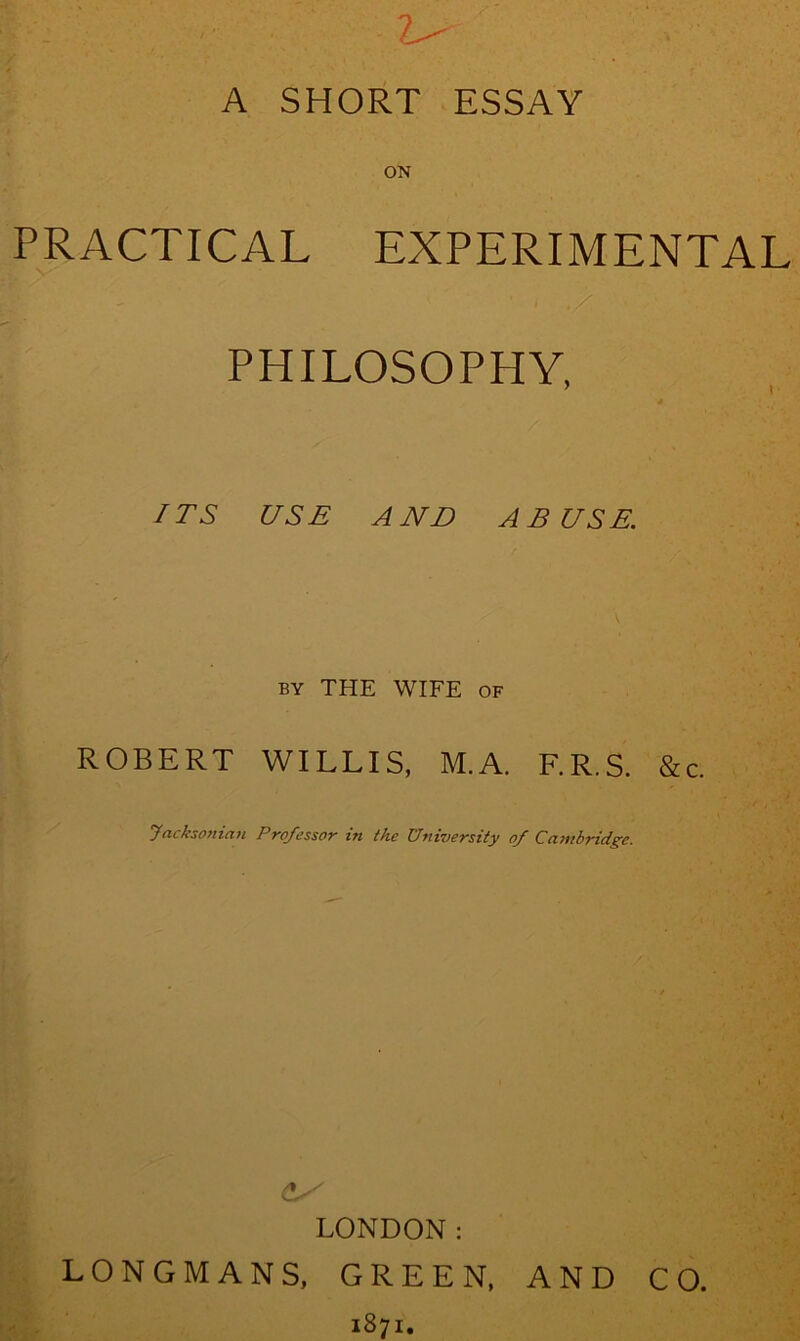 A SHORT ESSAY ON PRACTICAL EXPERIMENTAL PHILOSOPHY, /TS USE AND ABUSE. BY THE WIFE OF ROBERT WILLIS, M.A. F.R.S. &c. Jacksonian Professor in the University of Cambridge. LONDON: LONGMANS, GREEN, AND CO. 1871,