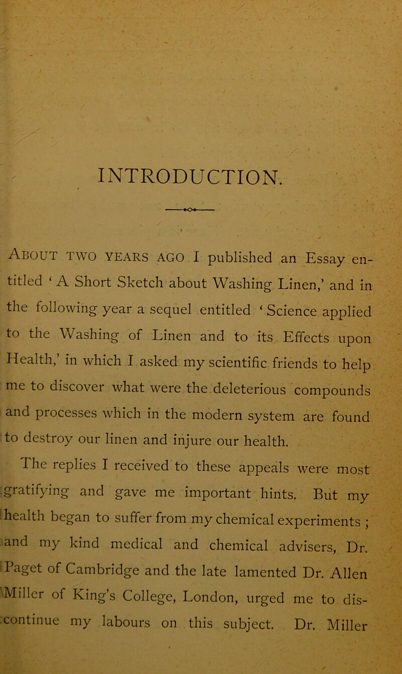 INTRODUCTION. -♦o#- About two years ago I published an Essay en- titled ‘ A Short Sketch about Washing Linen,’ and in the following year a sequel entitled ‘Science applied to the Washing of Linen and to its Effects upon Health,’ in which I asked my scientific friends to help me to discover what were the deleterious compounds and processes which in the modern system are found to destroy our linen and injure our health. The replies I received to these appeals were most gratifying and gave me important hints. But my ' health began to suffer from my chemical experiments ; and my kind medical and chemical advisers. Dr. Paget of Cambridge and the late lamented Dr. Allen Miller of King s College, London, urged me to dis- continue my labours on this subject. Dr. Miller