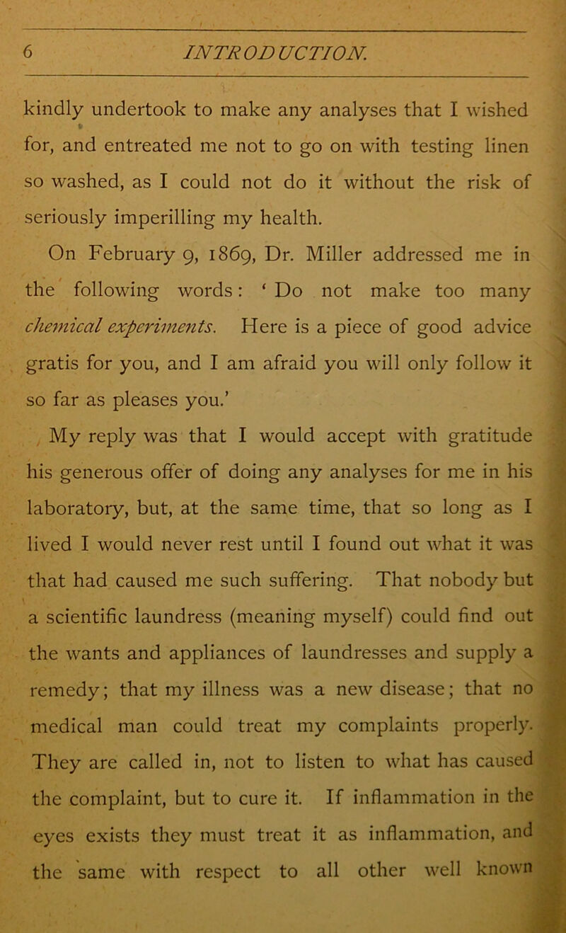 kindly undertook to make any analyses that I wished for, and entreated me not to go on with testing linen so washed, as I could not do it without the risk of seriously imperilling my health. On February 9, 1869, Dr. Miller addressed me in the following words: ‘ Do not make too many chemical experiments. Here is a piece of good advice gratis for you, and I am afraid you will only follow it so far as pleases you.’ My reply was that I would accept with gratitude his generous offer of doing any analyses for me in his laboratory, but, at the same time, that so long as I lived I would never rest until I found out what it was that had caused me such suffering. That nobody but a scientific laundress (meaning myself) could find out the wants and appliances of laundresses and supply a remedy; that my illness was a new disease; that no medical man could treat my complaints properly. They are called in, not to listen to what has caused the complaint, but to cure it. If inflammation in the eyes exists they must treat it as inflammation, and the same with respect to all other well known