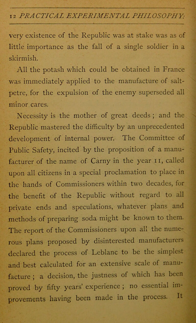 very existence of the Republic was at stake was as of little importance as the fall of a single soldier in a skirmish. All the potash which could be obtained in France was immediately applied to the manufacture of salt- petre, for the expulsion of the enemy superseded all minor cares. Necessity is the mother of great deeds ; and the Republic mastered the difficulty by an unprecedented development of internal power. The Committee of Public Safety, incited by the proposition of a manu- facturer of the name of Carny in the year ii, called upon all citizens in a special proclamation to place in the hands of Commissioners within two decades, for the benefit of the Republic without regard to all private ends and speculations, whatever plans and methods of preparing soda might be known to them. The report of the Commissioners upon all the nume- rous plans proposed by disinterested manufacturers declared the process of Leblanc to be the simplest and best calculated for an extensive scale of manu- facture ; a decision, the justness of which has been proved by fifty years’ experience ; no essential im- provements having been made in the process. It