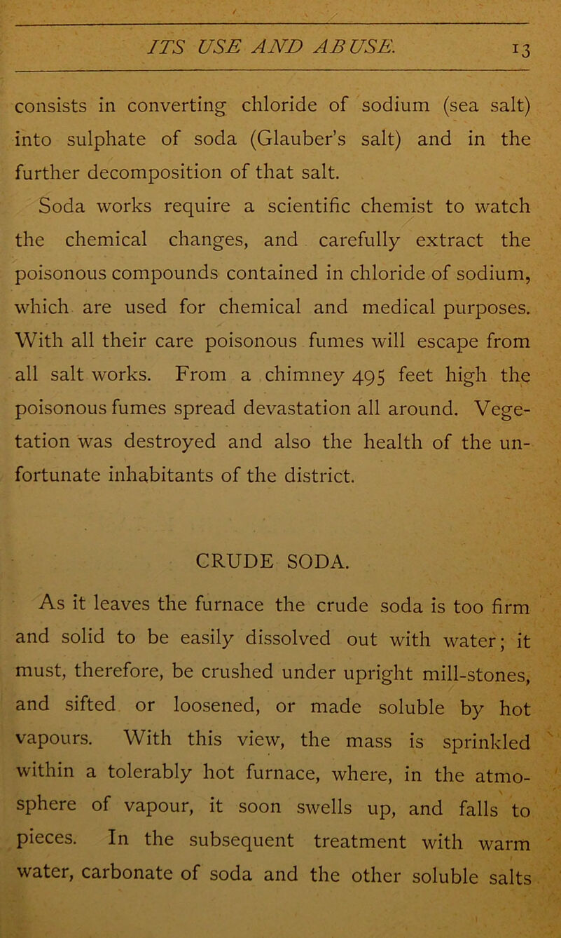 consists in converting chloride of sodium (sea salt) into sulphate of soda (Glauber’s salt) and in the further decomposition of that salt. Soda works require a scientific chemist to watch the chemical changes, and carefully extract the poisonous compounds contained in chloride of sodium, which are used for chemical and medical purposes. With all their care poisonous fumes will escape from all salt works. From a chimney 495 feet high the poisonous fumes spread devastation all around. Vege- tation was destroyed and also the health of the un- fortunate inhabitants of the district. CRUDE SODA. As it leaves the furnace the crude soda is too firm and solid to be easily dissolved out with water; it must, therefore, be crushed under upright mill-stones, and sifted or loosened, or made soluble by hot vapours. With this view, the mass is sprinkled within a tolerably hot furnace, where, in the atmo- sphere of vapour, it soon swells up, and falls to pieces. In the subsequent treatment with warm water, carbonate of soda and the other soluble salts