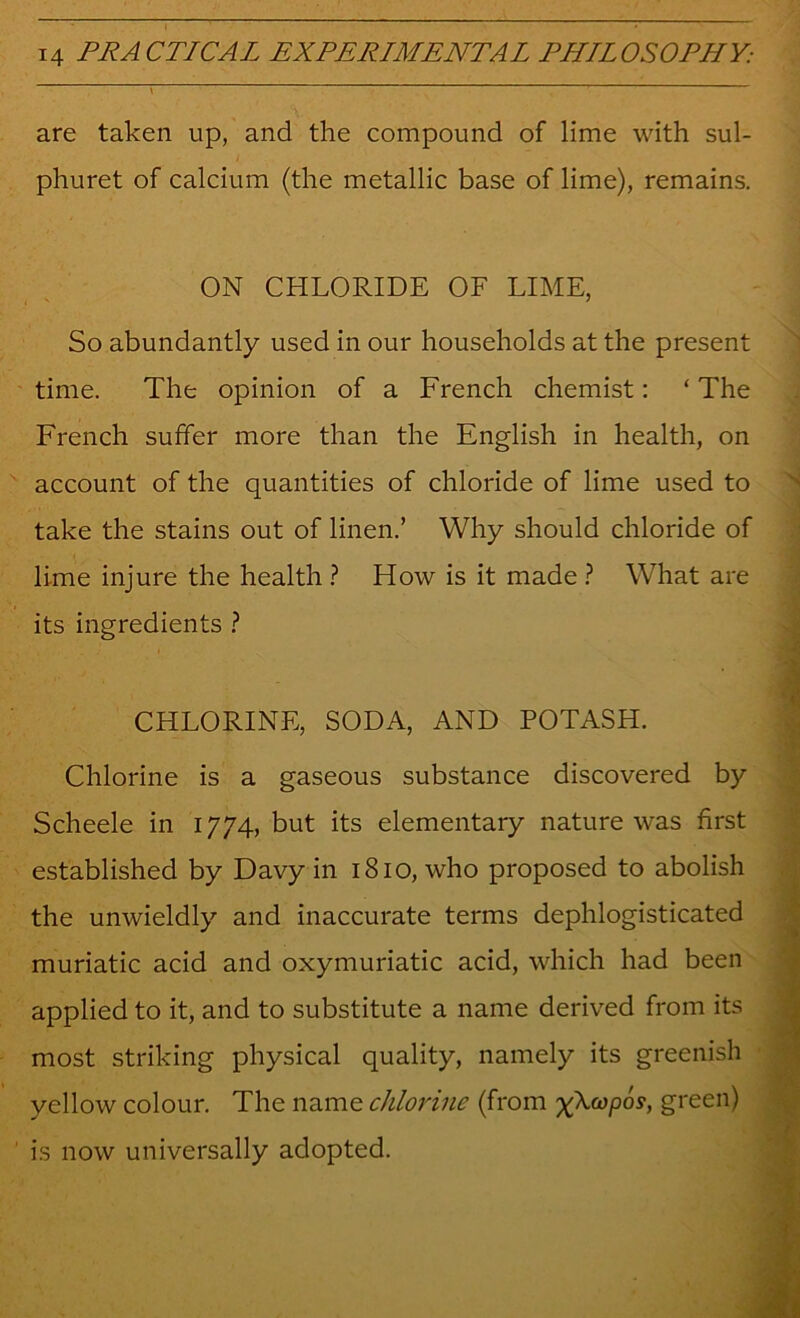 . ^ are taken up, and the compound of lime with sul- phuret of calcium (the metallic base of lime), remains. ON CHLORIDE OF LIME, So abundantly used in our households at the present time. The opinion of a French chemist: ‘ The French suffer more than the English in health, on account of the quantities of chloride of lime used to take the stains out of linen.’ Why should chloride of lime injure the health ? How is it made ? What are its ingredients ? CHLORINE, SODA, AND POTASH. Chlorine is a gaseous substance discovered by Scheele in 1774, but its elementary nature was first established by Davy in 1810, who proposed to abolish the unwieldly and inaccurate terms dephlogisticated muriatic acid and oxymuriatic acid, which had been applied to it, and to substitute a name derived from its most striking physical quality, namely its greenish yellow colour. The name chlorine (from 'x^copos, green) is now universally adopted.