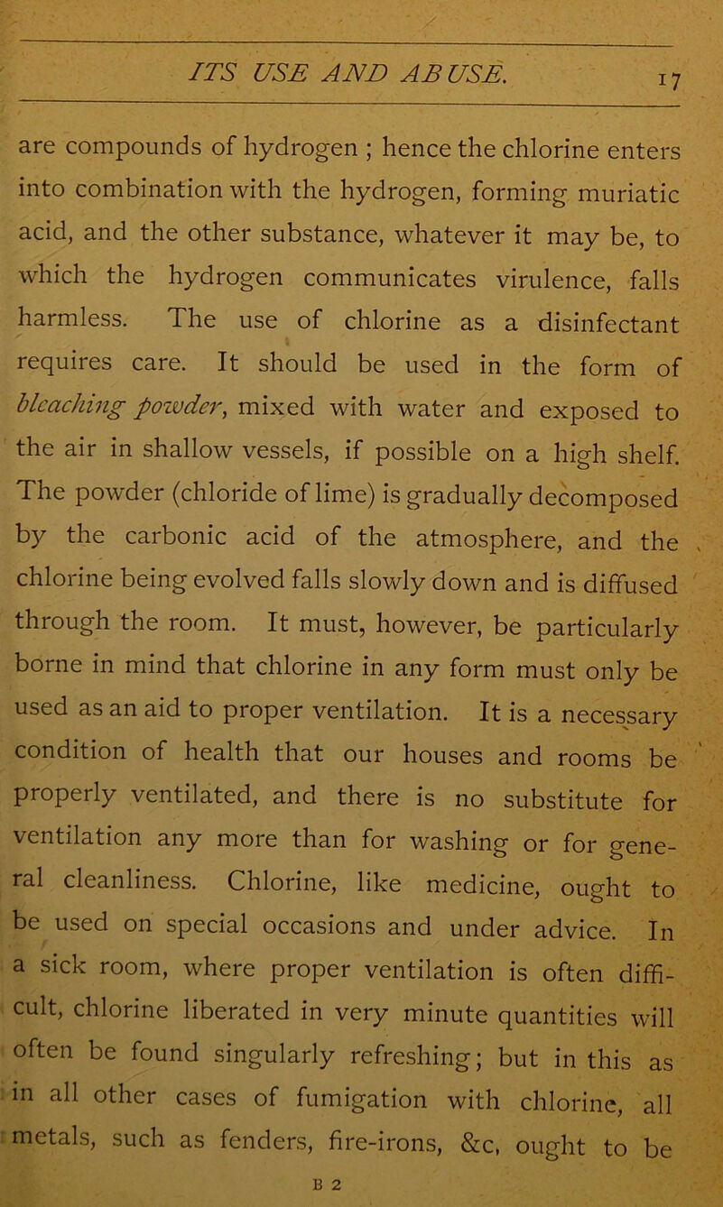 are compounds of hydrogen ; hence the chlorine enters into combination with the hydrogen, forming muriatic acid, and the other substance, whatever it may be, to which the hydrogen communicates virulence, falls harmless. The use of chlorine as a disinfectant requires care. It should be used in the form of bleaching poivder, mixed with water and exposed to the air in shallow vessels, if possible on a high shelf. The powder (chloride of lime) is gradually decomposed by the carbonic acid of the atmosphere, and the chlorine being evolved falls slowly down and is diffused through the room. It must, however, be particularly borne in mind that chlorine in any form must only be used as an aid to proper ventilation. It is a necessary condition of health that our houses and rooms be properly ventilated, and there is no substitute for ventilation any more than for washing or for gene- ral cleanliness. Chlorine, like medicine, ought to be used on special occasions and under advice. In a sick room, where proper ventilation is often diffi- cult, chlorine liberated in very minute quantities will often be found singularly refreshing; but in this as in all other cases of fumigation with chlorine, all metals, such as fenders, fire-irons, &c, ought to be