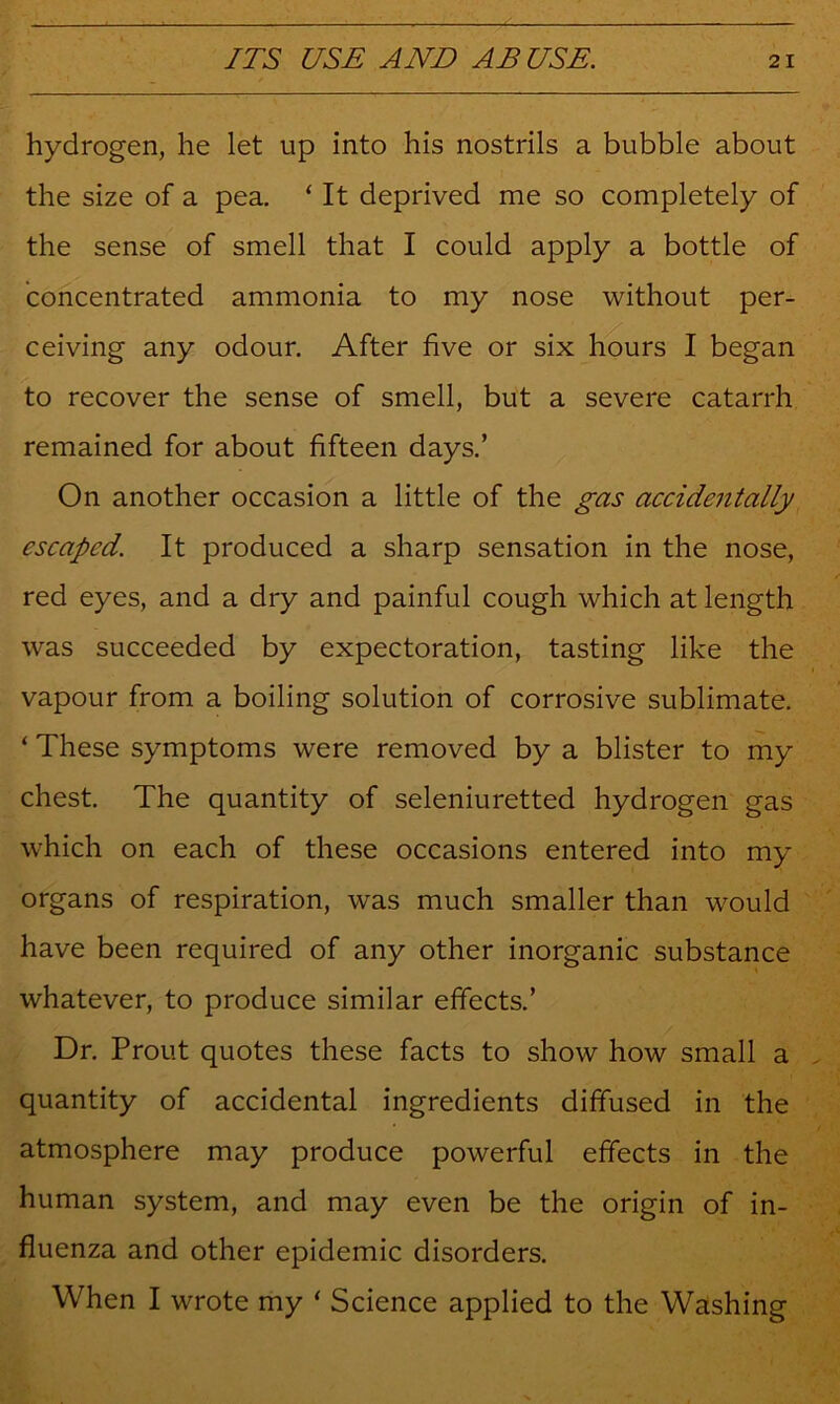 hydrogen, he let up into his nostrils a bubble about the size of a pea. ‘ It deprived me so completely of the sense of smell that I could apply a bottle of concentrated ammonia to my nose without per- ceiving any odour. After five or six hours I began to recover the sense of smell, but a severe catarrh remained for about fifteen days.’ On another occasion a little of the ^as accidentally escaped. It produced a sharp sensation in the nose, red eyes, and a dry and painful cough which at length was succeeded by expectoration, tasting like the vapour from a boiling solution of corrosive sublimate. ‘ These symptoms were removed by a blister to my chest. The quantity of seleniuretted hydrogen gas which on each of these occasions entered into my organs of respiration, was much smaller than would have been required of any other inorganic substance whatever, to produce similar effects.’ Dr. Trout quotes these facts to show how small a quantity of accidental ingredients diffused in the atmosphere may produce powerful effects in the human system, and may even be the origin of in- fluenza and other epidemic disorders. When I wrote my ‘ Science applied to the Washing