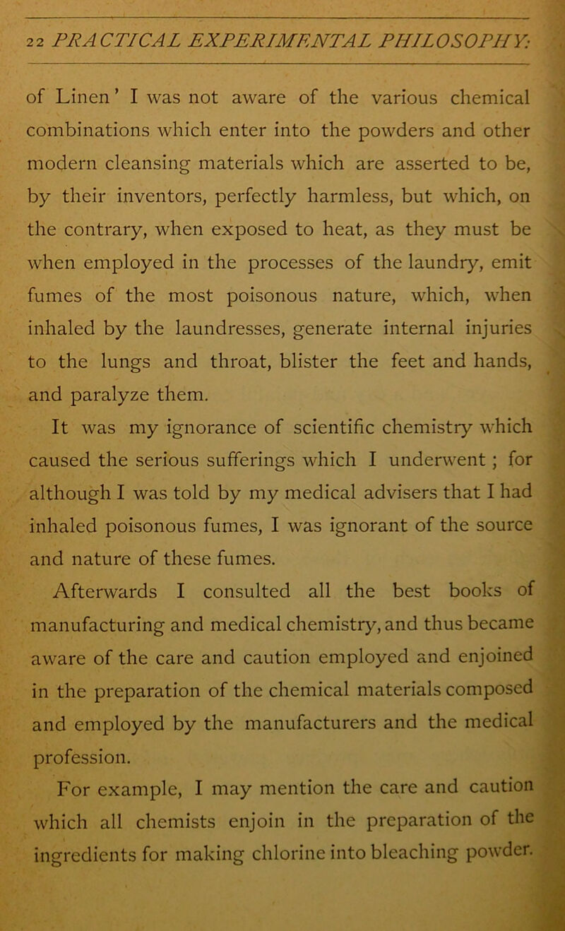 of Linen ’ I was not aware of the various chemical combinations which enter into the powders and other modern cleansing materials which are asserted to be, by their inventors, perfectly harmless, but which, on the contrary, when exposed to heat, as they must be when employed in the processes of the laundry, emit fumes of the most poisonous nature, which, when inhaled by the laundresses, generate internal injuries to the lungs and throat, blister the feet and hands, and paralyze them. It was my ignorance of scientific chemistry which caused the serious sufferings which I underwent; for although I was told by my medical advisers that I had inhaled poisonous fumes, I was ignorant of the source and nature of these fumes. Afterwards I consulted all the best books of manufacturing and medical chemistry, and thus became aware of the care and caution employed and enjoined in the preparation of the chemical materials composed and employed by the manufacturers and the medical profession. For example, I may mention the care and caution which all chemists enjoin in the preparation of the ingredients for making chlorine into bleaching powder.