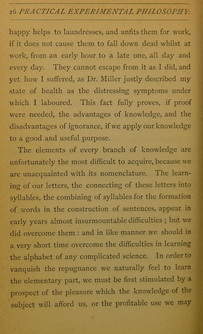 happy helps to laundresses, and unfits them for work, if it does not cause them to fall down dead whilst at work, from an early hour to a late one, all day and every day. They cannot escape from it as I did, and yet how I suffered, as Dr. Miller justly described my state of health as the distressing symptoms under which I laboured. This fact fully proves, if proof were needed, the advantages of knowledge, and the disadvantages of ignorance, if we apply our knowledge to a good and useful purpose. The elements of every branch of knowledge are unfortunately the most difficult to acquire, because we are unacquainted with its nomenclature. The learn- ing of our letters, the connecting of these letters into syllables, the combining of syllables for the formation of words in the construction of sentences, appear in early years almost insurmountable dififculties ; but we did overcome them : and in like manner we should in a very short time overcome the difficulties in learning the alphabet of any complicated science. In order to vanquish the repugnance we naturally feel to learn the elementary part, we must be first stimulated by a prospect of the pleasure which the knowledge of the subject will afford us, or the profitable use we may