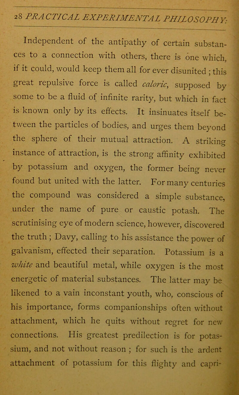 Independent of the antipathy of certain substan- ces to a connection with others, there is one which, if it could, would keep them all for ever disunited ; this great repulsive force is called caloric, supposed by ' some to be a fluid of infinite rarity, but which in fact ^ is known only by its effects. It insinuates itself be- tween the particles of bodies, and urges them beyond the sphere of their mutual attraction. A striking instance of attraction, is the strong affinity exhibited by potassium and oxygen, the former being never found but united with the latter. For many centuries the compound was considered a simple substance, under the name of pure or caustic potash. The scrutinising eye of modern science, however, discovered the truth ; Davy, calling to his assistance the power of galvanism, effected their separation. Potassium is a white and beautiful metal, while oxygen is the most energetic of material substances. The latter may be likened to a vain inconstant youth, who, conscious of his importance, forms companionships often without attachment, which he quits without regret for new connections. His greatest predilection is for potas- sium, and not without reason ; for such is the ardent attachment of potassium for this flighty and capri- . Ill I