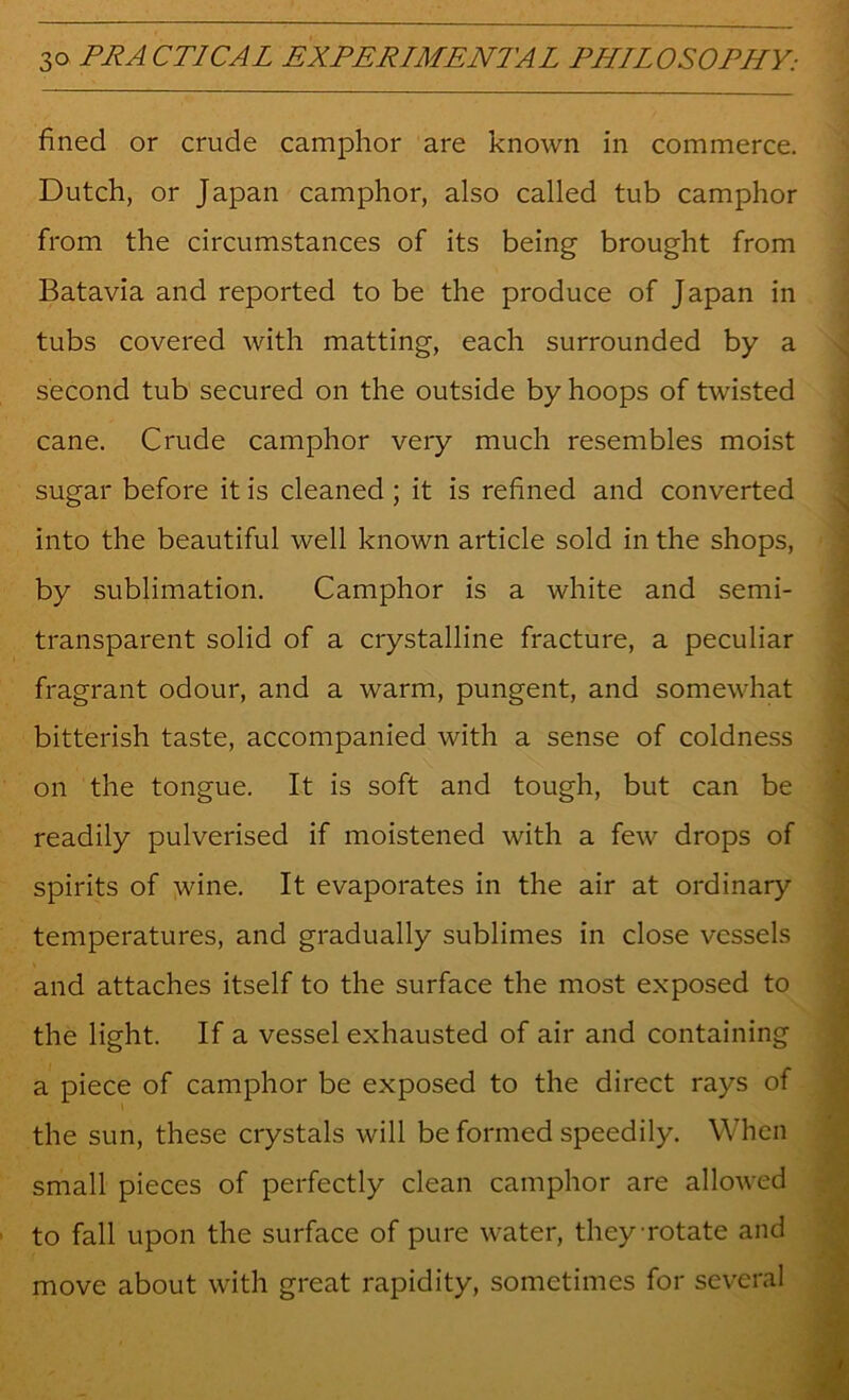 fined or crude camphor are known in commerce. Dutch, or Japan camphor, also called tub camphor from the circumstances of its being brought from Batavia and reported to be the produce of Japan in tubs covered with matting, each surrounded by a second tub secured on the outside by hoops of twisted cane. Crude camphor very much resembles moist sugar before it is cleaned ; it is refined and converted into the beautiful well known article sold in the shops, by sublimation. Camphor is a white and semi- transparent solid of a crystalline fracture, a peculiar fragrant odour, and a warm, pungent, and somewhat bitterish taste, accompanied with a sense of coldness on the tongue. It is soft and tough, but can be readily pulverised if moistened with a few drops of spirits of wine. It evaporates in the air at ordinary temperatures, and gradually sublimes in close vessels and attaches itself to the surface the most exposed to the light. If a vessel exhausted of air and containing a piece of camphor be exposed to the direct rays of the sun, these crystals will be formed speedily. When small pieces of perfectly clean camphor are allowed to fall upon the surface of pure water, they rotate and move about with great rapidity, sometimes for several