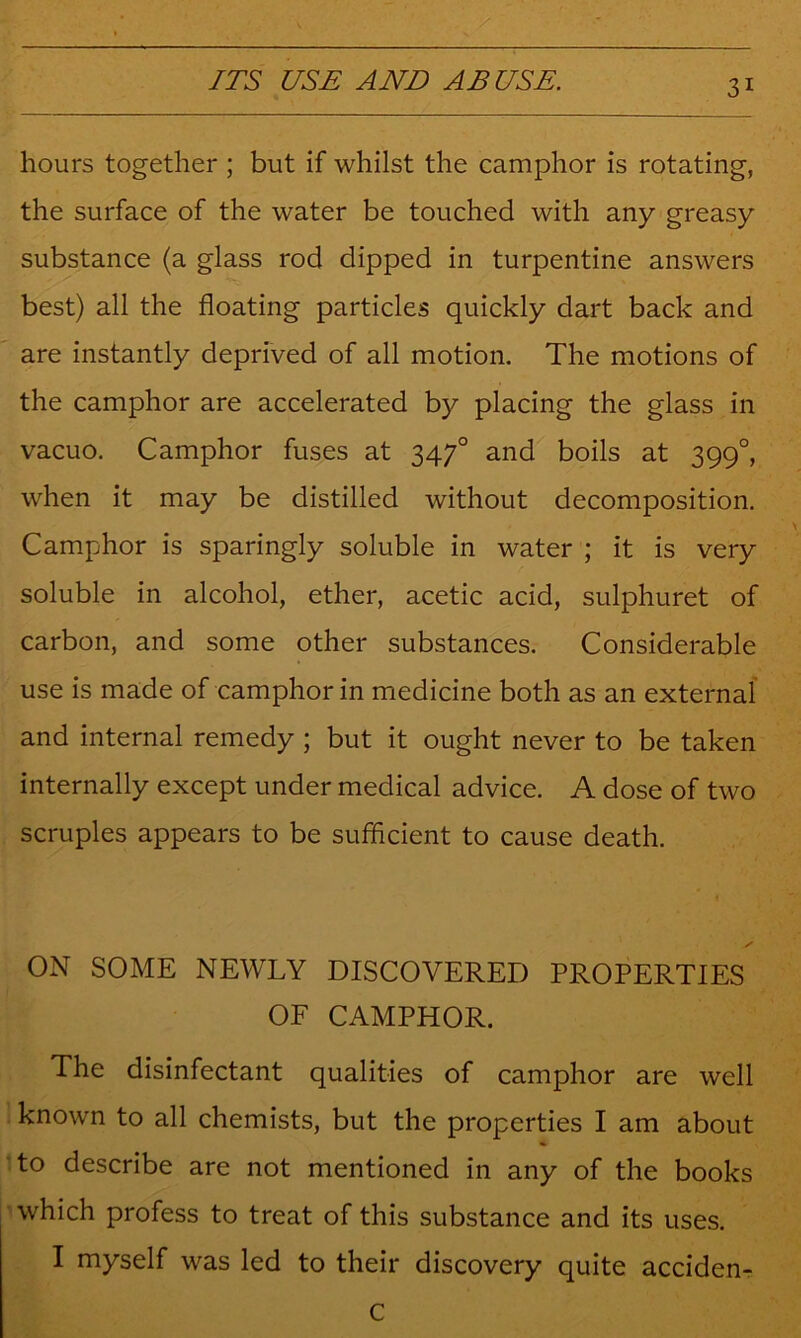 hours together ; but if whilst the camphor is rotating, the surface of the water be touched with any greasy substance (a glass rod dipped in turpentine answers best) all the floating particles quickly dart back and are instantly deprived of all motion. The motions of the camphor are accelerated by placing the glass in vacuo. Camphor fuses at 347° and boils at 399°, when it may be distilled without decomposition. Camphor is sparingly soluble in water ; it is very soluble in alcohol, ether, acetic acid, sulphuret of carbon, and some other substances. Considerable use is made of camphor in medicine both as an external and internal remedy ; but it ought never to be taken internally except under medical advice. A dose of two scruples appears to be sufficient to cause death. ON SOME NEWLY DISCOVERED PROPERTIES OF CAMPHOR. The disinfectant qualities of camphor are well known to all chemists, but the properties I am about :to describe are not mentioned in any of the books ■» which profess to treat of this substance and its uses. I myself was led to their discovery quite acciden-r C