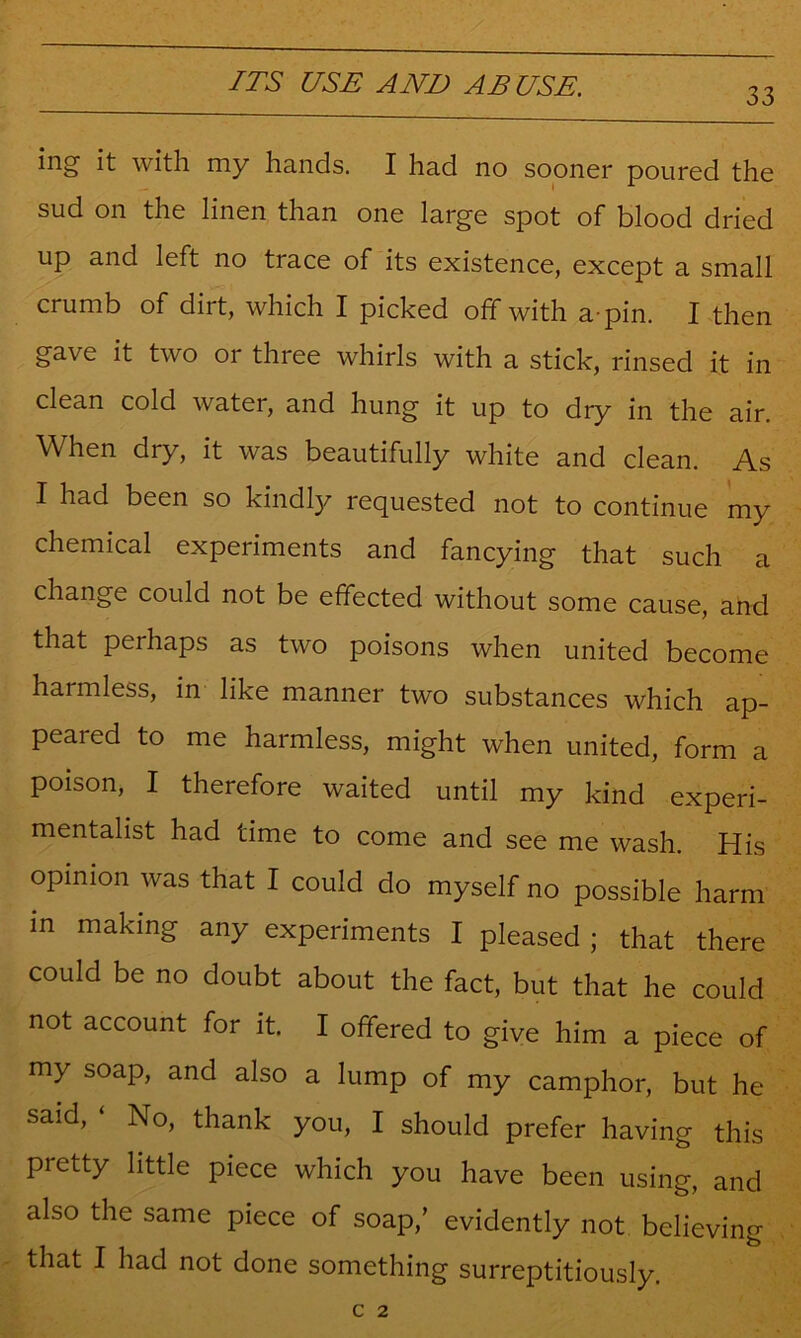 33 ing it with my hands. I had no sooner poured the sud on the linen than one large spot of blood dried up and left no trace of its existence, except a small crumb of dirt, which I picked off with a-pin. I then gave it two or three whirls with a stick, rinsed it in clean cold water, and hung it up to dry in the air. When dry, it was beautifully white and clean. As I had been so kindly requested not to continue my chemical experiments and fancying that such a change could not be effected without some cause, and that perhaps as two poisons when united become harmless, in like manner two substances which ap- peared to me harmless, might when united, form a poison, I therefore waited until my kind experi- mentalist had time to come and see me wash. His opinion was that I could do myself no possible harm in making any experiments I pleased ; that there could be no doubt about the fact, but that he could not account for it. I offered to give him a piece of my soap, and also a lump of my camphor, but he said, ‘ No, thank you, I should prefer having this pretty little piece which you have been using, and also the same piece of soap,’ evidently not believing