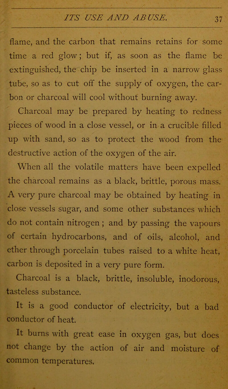 flame, and the carbon that remains retains for some time a red glow; but if, as soon as the flame be extinguished, the chip be inserted in a narrow glass tube, so as to cut off the supply of oxygen, the car- bon or charcoal will cool without burning away. Charcoal may be prepared by heating to redness pieces of wood in a close vessel, or in a crucible filled up with sand, so as to protect the wood from the destructive action of the oxygen of the air. When all the volatile matters have been expelled the charcoal remains as a black, brittle, porous mass. A very pure charcoal may be obtained by heating in close vessels sugar, and some other substances which do not contain nitrogen ; and by passing the vapours of certain hydrocarbons, and of oils, alcohol, and ether through porcelain tubes raised to a white heat, carbon is deposited in a very pure form. Charcoal is a black, brittle, insoluble, inodorous, tasteless substance. It is a good conductor of electricity, but a bad conductor of heat. It burns with great ease in oxygen gas, but does not change by the action of air and moisture of common temperatures.