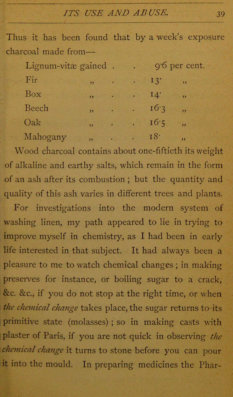 Thus it has been found that by a week’s exposure charcoal made from— Lignum-vitse gained . 9’6 per cent, Fir • 13' yy Box 14' yy Beech 16-3 yy Oak i6'5 yy Mahogany yj i8- yy Wood charcoal contains about one-fiftieth its weight of alkaline and earthy salts, which remain in the form of an ash after its combustion ; but the quantity and quality of this ash varies in different trees and plants. For investigations into the modern system of washing linen, my path appeared to lie in trying to improve myself in chemistry, as I had been in early life interested in that subject. It had always been a pleasure to me to watch chemical changes; in making preserves for instance, or boiling sugar to a crack, &c. &c., if you do not stop at the right time, or when the chemical change takes place, the sugar returns to-its primitive state (molasses) ; so in making casts with plaster of Paris, if you are not quick in observing the chemical change it turns to stone before you can pour it into the mould. In preparing medicines the Phar-