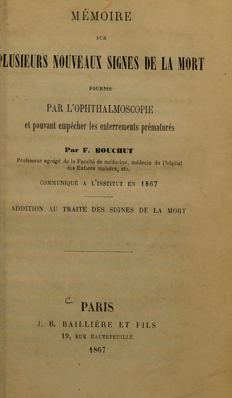 MEMOIRE SUR lüSIEÜRS lüVËÂÜX sims DE LA MORT FOURNIS PAR L’OPHTHALMOSGOPIE el pouvant empêcher les enterrements prématurés Par F. BOFCDIJT Professeur agrégé de la Faculté de médecine, médecin de riiôpital dos Enfants malades, etc. COMMUNIQUÉ A l’INSTITUT EN 1867 ADDITION AU TRAITÉ DES SIGNES DE LA MORT PARIS J. B. UAILUÉBE ET FILS 19, RUE OAUTEFEUILLE 1867