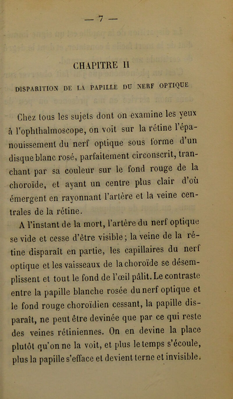 CHAPITRE 11 disparition de la papille du nerf optique Chez tous les sujets dont on examine les yeux à l’ophthalmoscope, on voit sur la rétine Tépa- nouissemenl du nerf optique sous iorme d un disque blanc rosé, parfaitement circonscrit, tran- chant par sa couleur sur le fond rouge de la choroïde, et ayant un centre plus clair d où émergent en rayonnant l’artère et la veine cen- trales de la rétine. A l’instant de la mort, l’artère du nerf optique se vide et cesse d’être visible; la veine de la ré- tine disparaît en partie, les capillaires du nerf optique et les vaisseaux de la choroïde se désem- plissent et tout le fond de l’œil pâlit. Le contraste entre la papille blanche rosee du nerf optique et le fond rouge choroïdien cessant, la papille dis- paraît, ne peut être devinée que par ce qui reste des veines rétiniennes. On en devine la place plutôt qu’on ne la voit, et plus le temps s’écoule, plus la papille s’efface et devient terne et invisible.