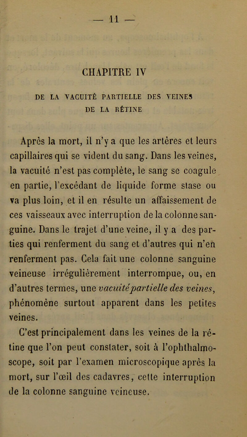 CHAPITRE IV DE LA VACUITÉ PARTIELLE DES VEINES DE LA RÉTINE Après la mort, il n’y a que les artères et leurs capillaires qui se vicient du sang. Dans les veines, la vacuité n’est pas complète, le sang se coagule en partie, l’excédant de liquide forme stase ou va plus loin, et il en résulte un affaissement de ces vaisseaux avec interruption delà colonne san- guine. Dans le trajet d’une veine, il y a des par- ties qui renferment du sang et d’autres qui n’en renferment pas. Cela fait une colonne sanguine veineuse irrégulièrement interrompue, ou, en d’autres termes, une vacuitépartielle des vemes, phénomène surtout apparent dans les petites veines. C’est principalement dans les veines de la ré- tine que l’on peut constater, soit à l’ophthalirio- scope, soit par l’examen microscopique après la mort, sur l’œil des cadavres, celte interruption de la colonne sanguine veineuse.