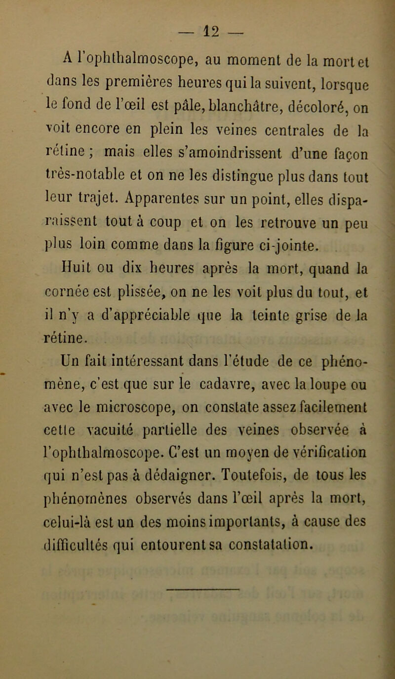 A rophthalmoscope, au moment de la mortel dans les premières heures qui la suivent, lorsque le fond de l’œil est pâle, blanchâtre, décoloré, on voit encore en plein les veines centrales de la rétine ; mais elles s’amoindrissent d’une façon très-notable et on ne les distingue plus dans tout leur trajet. Apparentes sur un point, elles dispa- raissent tout à coup et on les retrouve un peu plus loin comme dans la figure ci-jointe. Huit ou dix heures après la mort, quand la cornée est plissée, on ne les voit plus du tout, et il n’y a d’appréciable que la teinte grise de la rétine. Un fait intéressant dans l’étude de ce phéno- mène, c’est que sur le cadavre, avec la loupe ou avec le microscope, on constate assez facilement cette vacuité partielle des veines observée à l’ophthalmoscope. C’est un moyen de vérification qui n’est pas à dédaigner. Toutefois, de tous les phénomènes observés dans Tœil après la mort, celui-là est un des moins importants, à cause des difficultés qui entourent sa constatation.
