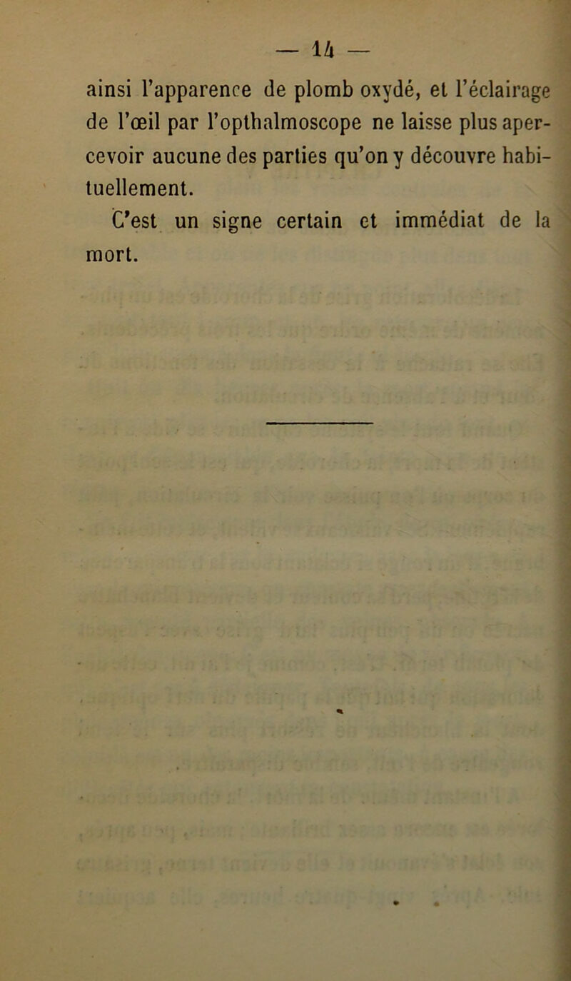 ainsi l’apparence de plomb oxydé, et l’éclairage de l’œil par l’oplhalmoscope ne laisse plus aper- cevoir aucune des parties qu’on y découvre habi- tuellement. C'est un signe certain et immédiat de la