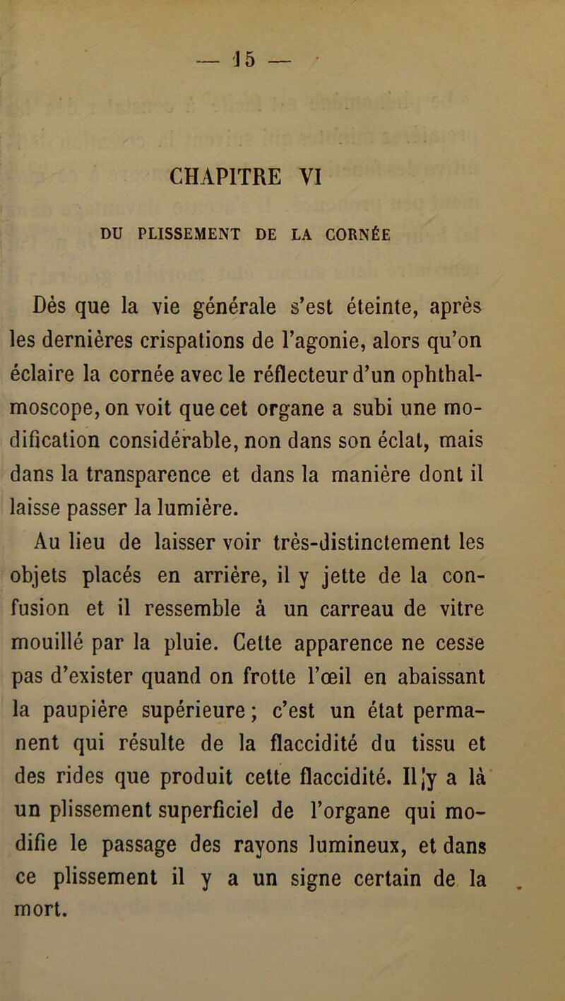 DU PLISSEMENT DE LA CORNÉE Dès que la vie générale s’est éteinte, après les dernières crispations de l’agonie, alors qu’on éclaire la cornée avec le réflecteur d’un ophthal- moscope, on voit que cet organe a subi une mo- dification considérable, non dans son éclat, mais dans la transparence et dans la manière dont il laisse passer la lumière. Au lieu de laisser voir très-distinctement les objets placés en arrière, il y jette de la con- fusion et il ressemble à un carreau de vitre mouillé par la pluie. Cette apparence ne cesse pas d’exister quand on frotte l’œil en abaissant la paupière, supérieure ; c’est un état perma- nent qui résulte de la flaccidité du tissu et des rides que produit cette flaccidité. Iljy a là un plissement superficiel de l’organe qui mo- difie le passage des rayons lumineux, et dans ce plissement il y a un signe certain de la mort.