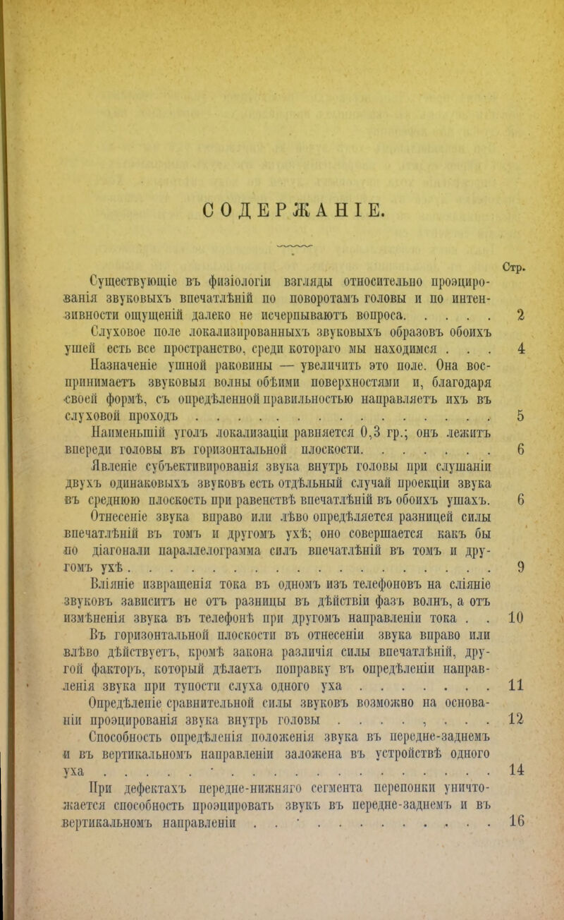 СОДЕРЖАНІЕ. Существующіе въ физіологіи взгляды относительно проэциро- ванія звуковыхъ впечатлѣній по поворотамъ головы и по интен- зивности ощущеній далеко не исчерпываютъ вопроса 2 Слуховое поле локализированныхъ звуковыхъ образовъ обоихъ ушей есть все пространство, среди котораго мы находимся ... 4 Назначеніе ушной раковины — увеличить это поле. Она вос- прпнимаетъ звуковыя волны обѣими поверхностями и, благодаря •своей формѣ, съ определенной правильностью направляетъ ихъ въ слуховой проходъ 5 Наименыній уголъ локализаціи равняется 0,3 гр.; онъ лежать впереди головы въ горизонтальной плоскости 6 Явленіе субъектнвнрованія звука внутрь головы при слушаніи двухъ одинаковыхъ звуковъ есть отдѣльный случай проекціи звука въ среднюю плоскость при равенствѣ впечатлѣній въ обоихъ ушахъ. 6 Отнесеніе звука вправо или лѣво опредѣляется разницей силы впечатлѣній въ томъ и другомъ ухѣ; оно совершается какъ бы по діагонали параллелограмма силъ впечатлѣній въ томъ и дру- гомъ ухѣ 9 Вліяніе изврашенія тока въ одномъ изъ телефоновъ на сліяніе звуковъ зависитъ не отъ разницы въ дѣйствіи фазъ волнъ, а отъ измѣненія звука въ телефонѣ при другомъ направлены тока . . 10 Въ горизонтальной плоскости въ отнесеніи звука вправо или влъво дѣйствуетъ, кромѣ закона различія силы впечатлѣній, дру- гой факторъ, который дѣлаетъ поправку въ опредѣленіи направ- ленія звука при тупости слуха одного уха 11 Опредѣленіе сравнительной силы звуковъ возможно на основа- ніи проэцированія звука внутрь головы ........ 12 Способность опредѣленія положенія звука въ иередне-заднемъ « въ вертикальномъ направленіи заложена въ устройствѣ одного уха ■ 14 При дефектахъ передне-нижняго сегмента перепонки уничто- жается способность проэцировать звукъ въ иередне-заднемъ и въ вертикальномъ направленіи . 16