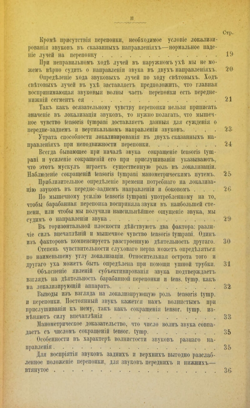 Стр. Кромѣ прісутствія перепонки, необходимое условіе локализи- рованія звуковъ въ сказанныхъ направленілхъ—нормальное паде- те лучей на перепонку . . 19 При неправнльномъ ходѣ лучей въ наружномъ ухѣ мы не мо- жемъ вѣрно судить о направленін звука въ двухъ направленіяхъ. 20 Опредѣленіе хода звуковыхъ лучей по ходу свѣтовыхъ. Ходъ свѣтовыхъ лучей въ ухѣ заставляетъ предположить, что главная воспринимающая звуковыя волны часть перепонки есть передне- ннжній сегментъ ея 21 Такъ какъ осязательному чувству перепонки нельзя приписать значеніе въ локалпзацін звуковъ, то нужно полагать, что мышеч- ное чувство іеп80ГІ8 іутрапі доставляетъ данныя для еужденія о передне-заднемъ и вертикальномъ нанравленіи звуковъ. ... 23 Утрата способности локализированія въ двухъ сказанныхъ на- правленіяхъ при неподвижности перепонки 24 Всегда бывающее при началѣ звука сокращеніе Іеиаогіз іут- рапі и усиленіе сокращеній его при приелушиваніи указываюсь, что этотъ мускулъ играетъ существенную роль въ локализаціи. Наблюденіе сокращеній Іепбогіз іутрапі манометрнческимъ путемъ. 25 Приблизительное опредѣленіе времени потребнаго на локализа- цію ззуковъ въ иередне-заднемъ направленіи и боковомъ ... 26 Но мышечному усилію іепзогіз іушрапі употребленному на то, чтобы барабанная перепонка восприняла звуки въ наибольшей сте- пени, пли чтобы мы получили наиспльнѣйшее ощущеніе звука, мы судимъ о направленіи звука 29 Въ горизонтальной плоскости дѣйствуютъ два фактора: разлн- чіе силъ впечатлѣній и мышечное чувство іепзогі» Іутрапі. Одннъ изъ факторовъ компенсируетъ разстроенную дѣятельность другаго. 30 Степень чувствительности слуховаго нерва можетъ определяться по наименьшему углу локализацін. Относите.и.ная острота того и другаго уха можетъ быть опредѣлена при помощи ушной трубки. 31 Объясненіе явленій субъективированія звука подтверждаем взглядъ на дѣятельность барабанной перепонки и іеп8. іуіпр. какъ на локализирующий аппаратъ 32 Выводы нзъ взгляда на локализирующую роль Іеп80гіз іушр. и перепонки. Постоянный звукъ кажется намъ волннстымъ при прислушиваніи къ нему, такъ какъ сокращенія (епзог. іунір. из- мѣняютъ силу впечатлѣніл 33 Манометрическое доказательство, что число волнъ звука совпа- даетъ съ числомъ сокращеній іепзог. іушр 35 Особенности въ характерѣ волнистости звуковъ разнаго на- правления 35 Для воспріятія звуковъ заднихъ и верхнихъ выгодно расслаб- ленное положеніе перепонки, для звуковъ переднихъ и ннжнихъ— втянутое г 36