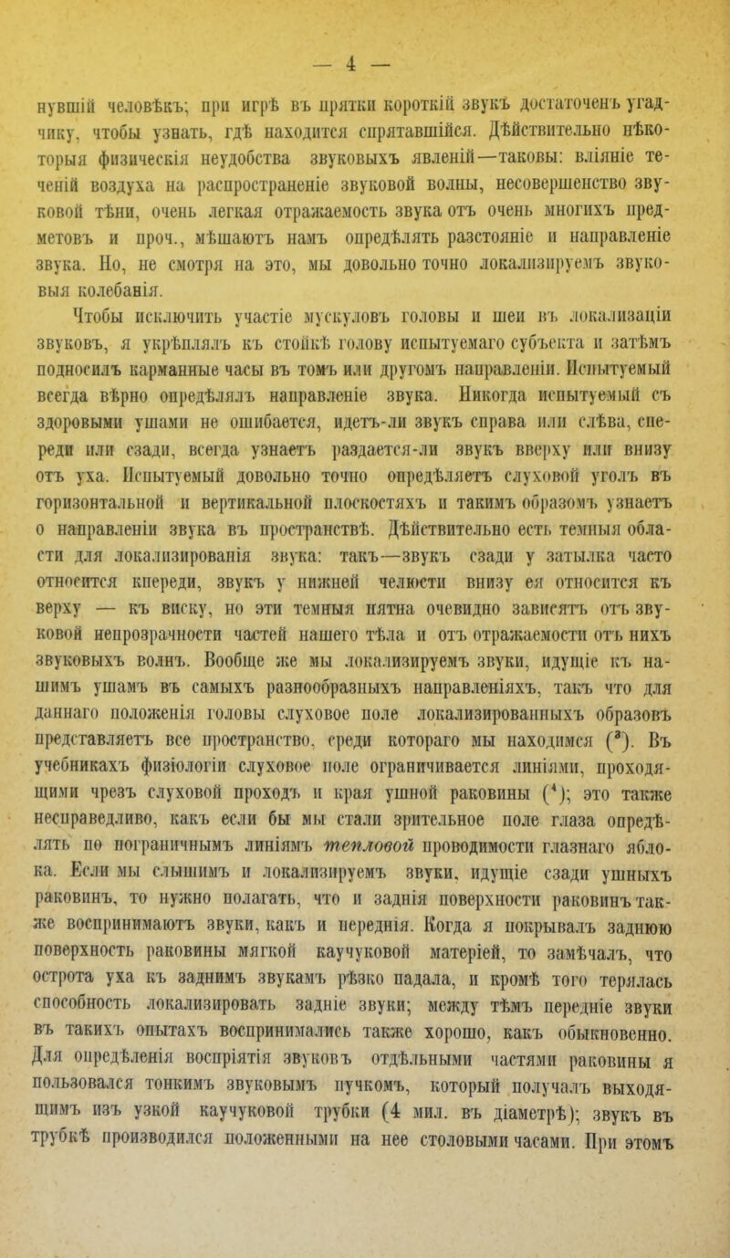 нувшій человѣкъ; при игрѣ въ прятки короткій звукъ допаточенъ угад- чику, чтобы узнать, гдѣ находится снрятавшійся. Действительно неко- торый фнзическія неудобства звуковыхъ явленій—таковы: вліяніе те- чений воздуха на распространеніе звуковой волны, несовершенство зву- ковой тѣни, очень легкая отражаемость звука отъ очень многихъ нред- метовъ и проч., мѣшаютъ намъ опредѣлять разстояніе и направленіе звука. Но, не смотря на это, мы довольно точно локализируемъ звуко- выя колебанія. Чтобы исключить участіе мускуловъ головы и шеи въ локали8аціи звуковъ, я укрѣплялъ къ стойке голову испытуемаго субъекта и затѣмъ подносилъ карманные часы въ томъ или другомъ пацравлеиіи. Испытуемый всегда вѣрно опредѣлялъ направленіе звука. Никогда испытуемый съ здоровыми ушами не ошибается, идетъ-ли звукъ справа или слѣва, спе- реди или сзади, всегда узнаетъ раздается-ли звукъ вверху или внизу отъ уха. Испытуемый довольно точно опредѣляетъ слуховой уголъ въ горизонтальной и вертикальной плоскостяхъ и такимъ образомъ узнаетъ о направленіи звука въ пространств!.. Действительно есть темныя обла- сти для локалнзированія звука: такъ—звукъ сзади у затылка часто относится кпереди, звукъ у нижней челюсти внизу ея относится къ верху — къ виску, но эти темныя нятна очевидно зависятъ отъ зву- ковой непрозрачности частей нашего тѣла и отъ отражаемости отъ нихъ звуковыхъ волнъ. Вообще лее мы локализируемъ звуки, идущіе къ на- шимъ ушамъ въ самыхъ разнообразныхъ направленіяхъ, такъ что для даннаго положенія головы слуховое поле локализированныхъ образовъ представляетъ все пространство, среди котораго мы находимся (3). Въ учебникахъ физіологіи слуховое иоле ограничивается линіямн, проходя- щими чрезъ слуховой проходъ и края ушной раковины (*); это также несправедливо, какъ если бы мы стали зрительное поле глаза опреде- лять по пограничнымъ линіямъ тепловой проводимости глазнаго ябло- ка. Если мы слышимъ и локализируемъ звуки, идущіе сзади ушныхъ раковинъ, то нужно полагать, что и заднія поверхности раковинъ так- же воспринимаютъ звуки, какъ и иереднія. Когда я покрывалъ заднюю поверхность раковины мягкой каучуковой матеріей, то замѣчалъ, что острота уха къ заднимъ звукамъ резко падала, и кроме того терялась способность локализировать задніе звуки; между тѣмъ передніе звуки въ такихъ опытахъ воспринимались также хорошо, какъ обыкновенно. Для оиредѣленія воспріятія звуковъ отдѣльными частями раковины я пользовался тонкимъ звуковымъ пучкомъ, который получалъ выходя- щнмъ изъ узкой каучуковой трубки (4 мил. въ діаметрЪ); звукъ въ трубке производился положенными на нее столовыми часами. При этомъ