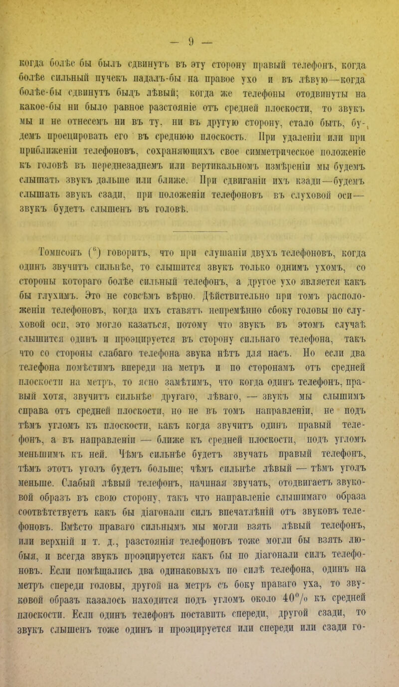 когда болѣс бы былъ сдвинуть въ эту сторону правый телефонъ, когда болѣе сильный пучекъ надалъ-бы на правое ухо и въ лѣвую—когда болѣе-бы едвинутъ былъ лѣвый; когда же телефоны отодвинуты на какое-бы ни было равное разстояніе отъ средней плоскости, то звукъ мы і не отнесемъ ни въ ту. ни въ другую сторону, стало быть, бу-, дань проецировать его въ среднюю плоскость. При удалены или при приближенін телефоновъ, сохраняющихъ свое симметрическое иоложеніе къ головѣ въ переднезаднемъ или вертикальномъ йвйѣрѳніи мы будемъ слышать звукъ дальше или ближе. При сдвиганіи ихъ кзади—будемъ слышать звукъ сзади, при положены телефоновъ въ слуховой оси— звукъ будетъ слышенъ въ головѣ. Томпсонъ (,;) говорить, что при слушаніи двухъ телефоновъ, когда одннъ звучитъ сильнѣе, то слышится звукъ только однимъ ухомъ, со стороны котораго болѣе сильный телефонъ, а другое ухо является какъ бы глухнмъ. Это не совсѣмъ вѣрно. Дѣйствительно при томъ располо- жены телефоновъ, когда ихъ ставятъ иепремѣнно сбоку головы по слу- ховой осн. это могло казаться, потому что звукъ въ этомъ случаѣ слышится одинъ н проецируется въ сторону сильнаго телефона, такъ что со стороны слабаго телефона звука нѣтъ для насъ. Но если два телефона помѣстимъ впереди на метръ и по сторонамъ отъ средней плоскости на метръ, то ясно замѣтимъ, что когда одинъ телефонъ, пра- вый хотя, звучитъ сильнѣе другаго, лѣваго, — звукъ мы слышимъ справа отъ средней плоскости, но не въ томъ направлены, не подъ тѣмъ угломъ къ плоскости, какъ когда звучитъ одинъ правый теле- фонъ, а въ направлены — блинке къ средней плоскости, подъ угломъ штьшшъ къ ней. Чѣмъ сильнѣе будетъ звучать правый телефонъ, тѣмъ этотъ уголъ будетъ больше; чѣмъ сильнѣе лѣвый — тѣмъ уголъ меньше. Слабый лѣвый телефонъ, начиная звучать, отодвигаетъ звуко- вой образъ въ свою сторону, такъ что направленіе слышимаго образа соотвѣтствуетъ какъ бы діагоналн силъ впечатлѣній отъ звуковъ теле- фоновъ. Вмѣсто праваго сильнымъ мы могли взять лѣвый телефонъ, или верхній и т. д., разстоянія телефоновъ тоже могли бы взять лю- быя, и всегда звукъ проэцируется какъ бы по діагонали силъ телефо- новъ. Если помѣщались два одинаковыхъ по силѣ телефона, одинъ на метръ спереди головы, другой на метръ съ боку праваго уха, то зву- ковой образъ казалось находится подъ угломъ около 40% къ средней плоскости. Если одинъ телефонъ поставить спереди, другой сзади, то звукъ слышенъ тоже одинъ и проэцируется или спереди или сзади го-