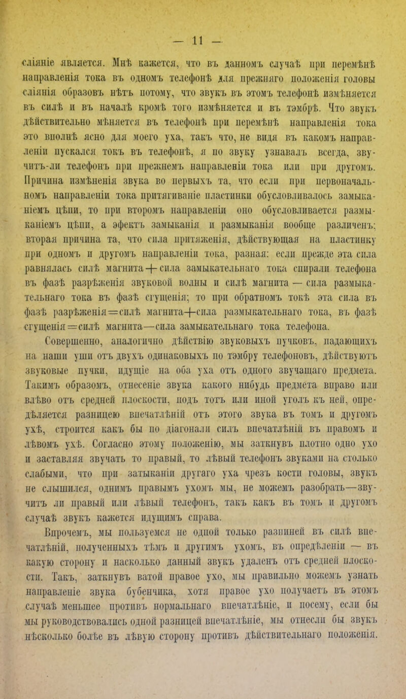 оліяніе является. Мнѣ кажется, что въ данномъ случаѣ при перемѣнѣ направленія тока въ одномъ телефонѣ для прежняго положенія головы сліянія образовъ нѣтъ потому, что звукъ въ этомъ телефонѣ измѣняется въ силѣ и въ началѣ кромѣ того измѣняется и въ тэмбрѣ. Что звукъ дѣйствительно мѣняется въ телефоиѣ при перемѣнѣ направленія тока это вполнѣ ясно для моего уха, такъ что, не видя въ какомъ напрап- леніи пускался токъ въ телефонѣ, я по звуку узнавалъ всегда, зву- читъ-ли телефонъ при прелшемъ направлевіи тока или при другомъ. Причина измѣненія звука во первыхъ та, что если при первоначал, номъ направлены тока притягиваиіе пластинки обусловливалось замыка- ніемъ цѣпи, то при второмъ направленіи оно обусловливается размы- каніемъ ці.пи, а эфектъ замыканія и размыканія вообще различенъ; вторая причина та, что сила нрішіженія, дѣйствующая на пластинку при одномъ и другомъ направленіи тока, разная: если прелгде эта сила равнялась силѣ магнита + сила замыкателыілго тока спирали телефона въ фазѣ разрѣженія звуковой волны и силѣ магнита — сила размыва- к льнаго тока въ фазѣ сгуіцеиія; то при обратномъ токѣ эта сила въ фазѣ разрѣженія=сплѣ магнита-|-сила размыкательнаго тока, въ фазѣ сгущенія=силѣ магнита—сила замыкательнаго тока телефона. Совершенно, аналогично дѣйствію звуковыхъ пучковъ, падающихъ на наши уши отъ двухъ одинаковыхъ по тэмбру телефоновъ, дѣйствуютъ звуковые пучки, идущіе на оба уха отъ одного звучащаго предмета. Такимъ образомъ, отнесеніе звука какого нибудь предмета вправо или влѣво отъ средней плоскости, иодъ тотъ или иной уголъ къ ней, опре- деляется разницею впечатлѣній отъ этого звука въ томъ и другомъ ухѣ, строится какъ бы по діагонали силъ впечатлѣній въ правомъ и лѣвомъ ухѣ. Согласно этому положеиію, мы заткнувъ плотно одно ухо и заставляя звучать то правый, то лѣвый телефонъ звуками на столько слабыми, что при затыканіи другаго уха чрезъ кости головы, звукъ не слышился, однимъ правымъ ухомъ мы, не можемъ разобрать—зву- читъ ли п}>авый или лѣвыіі телефонъ, такъ какъ въ томъ и другомъ случаѣ звукъ кажется идущимъ справа. Впрочемъ, мы пользуемся не одной только разниней въ снлТ, внс- чатлѣній, полученныхъ тѣмъ и другимъ ухомъ, въ опредііленіи — въ какую сторону и насколько данный звукъ удаленъ отъ средней плоско- сти. Такъ, заткнувъ ватой правое ухо, мы правильно можемъ узнать направленіе звука бубенчика, хотя правое ухо нолучаетъ въ этомъ случаѣ меньшее протнвъ нормальнаго внечатлѣніе, и посему, если бы мы руководствовались одной разницей впечатлѣніе, мы отнесли бы звукъ несколько болѣе въ лѣвую сторону противъ дѣйствительнаго положеиія.
