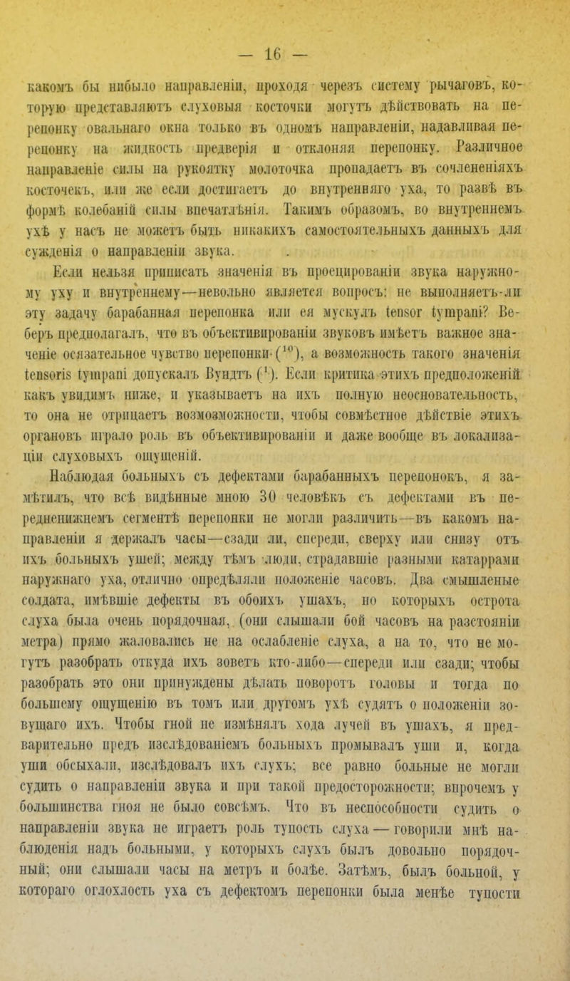 - ы - какомъ бы нибыло направлен!», проходя черезъ систему рычаговъ, ко- торую иредставляютъ елуховыя косточки могутъ дѣГіствовать на пе- репонку овальнам окна Польша въ одномъ направленін, надавливая пе- репонку на жидкость нредверія I отклоняя перепонку. Различное наиравленіе силы на рукоятку молоточка нроиадаетъ въ сочлененіяхъ косточекъ, или же если доетшпетъ до внутренняго уха, то развѣ въ формь колебаній силы впечатлѣнія. Такішъ образомъ, во внутреннемъ ѵхб у насъ не можетъ быть нпкакихъ самостоятельныхъ данныхъ для сужденія о направленін звука. Если нельзя приписать зиаченія въ проецированіи звука наружно- му уху и внутреннему—невольно является вопросъ: не выполняетъ-ли эту задачу барабанная перепонка или ея мускулъ Іепког іугараіи? Ве- беръ предполагала что въ объективированіи звуковъ имѣетъ важное зна- чение осязательное чувство перепонки-(,0), а возможность такого значенія 1еи80ГІ8 іуіирапі допускалъ Бундтъ(1). Если критика этнхъ предположен^ какъ увидпмъ ниже, и указываетъ на ихъ полную неосновательность, то она не отрнцаетъ возмозможности, чтобы совмѣстное дѣйствіе этихъ органовъ играло роль въ объективированіи и даже вообще въ локализа- цін слуховыхъ ощупіеній. Наблюдая больныхъ съ дефектами барабанныхъ перенонокъ, я за- мѣтилъ, что всѣ видѣнные мною 30 человѣкъ съ дефектами въ пе- реднеиижиемъ сегментѣ перепонки не могли различить—въ какомъ на- правленіи я держалъ часы—сзади ли, спереди, сверху или снизу отъ ихъ больныхъ ушей; между тѣмъ люли, страдавшіе разными катаррами паруиліаго уха, отлично опредТ.лн.ш идложеніе чап.ві,. Два смышленые солдата, имѣвшіе дефекты въ обоихъ ушахъ, по котоі>ыхъ острота слуха была очень порядочная, (они слышали бой часовъ на разстояніи метра) прямо жаловались не на ослабленіе слуха, а па то, что не мо- гутъ разобрать откуда ихъ зоветъ кто-либо—спереди или сзади; чтобы разобрать это они принуждены дѣлать поворотъ головы и тогда по большему ощущенію въ томъ или другомъ ухѣ судятъ о ноложеніп зо- вущаго ихъ. Чтобы гной не измѣнялъ хода лучей въ ушахъ, я пред- варительно нредъ изслѣдованіемъ больныхъ промывалъ уши и, когда уши обсыхали, изслѣдовалъ ихъ слухъ; все равно больные не могли судить о направленін звука и при такой предосторожности: впрочемъ у большинства гноя не было совсѣмъ. Что въ неспособности судить о направленіи звука не играетъ роль тупость слуха — говорили мнѣ на- блюденія надъ больными, у которыхъ слухъ былъ довольно порядоч- ный; они слышали часы на метръ и болѣе. Затѣмъ, былъ больной, у котораго оглохлость уха съ дефектомъ перепонки была менѣе тупости