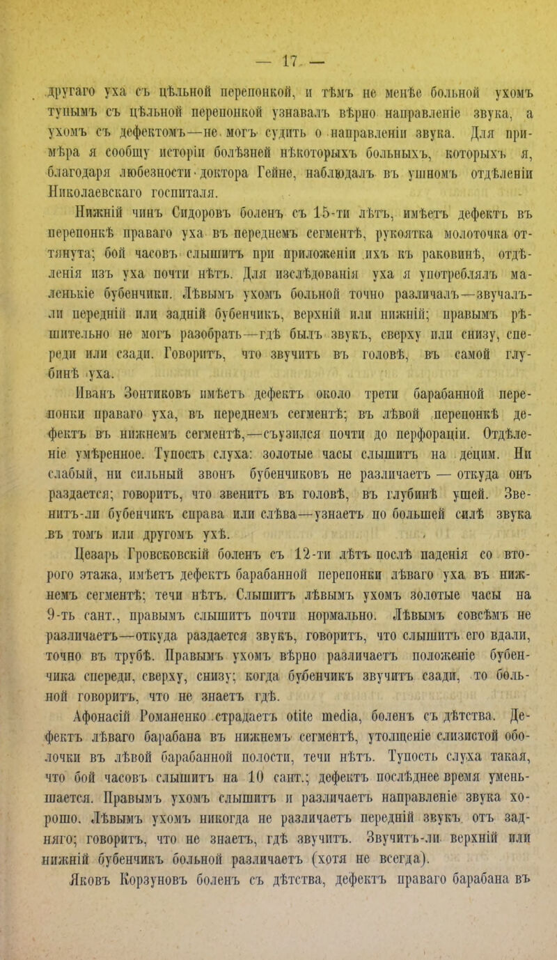 другаго уха съ цѣльной перепонкой, н тѣмъ не менѣе больной ухомъ тупымъ съ цѣльной перепонкой узнавалъ вѣрно нанравленіе звука, а ухомъ еъ дефектомъ—не. могъ судить о направлены звука. Для при- мѣра я сообщу исторіи болѣзней нѣкоторыхъ больныхъ, которыхъ я, благодаря любезности • доктора Гейне, наблюдалъ въ ушномъ отдѣленіи Николаевскаго госпиталя. Нижній чинъ Сидоровъ боленъ съ 15-ти лѣтъ, имѣетъ дефектъ въ ііерепонкѣ праваго уха въ переднемъ сегментѣ, рукоятка молоточка от- тянута; бой часовъ слышитъ при приложеніи ихъ къ раковинѣ, отдѣ- ленія изъ уха почти нѣтъ. Для изслѣдованія уха я унотреблялъ ма- ленькіе бубенчики. Лѣвымъ ухомъ больной точно различалъ—звучалъ- лн передній или задній бубенчикъ, верхній или нижній; правымъ рѣ- шительно не могъ разобрать—-гдѣ былъ звукъ, сверху или снизу, спе- реди или сзади. Говорить, что звучитъ въ головѣ, въ самой глу- бинѣ .уха. Иванъ Зонтиковъ пмѣетъ дефектъ около трети барабанной пере- ітнки праваго уха, въ переднемъ еегментѣ; въ лѣвой перепонкѣ де- фектъ въ нижнемъ сегментѣ,—съузился почти до перфораціи. Отдѣле- ніе умѣренное. Тупость слуха: золотые часы слышитъ на децим. Ни слабый, ни сильный звонъ бубенчиковъ не различаетъ — откуда онъ раздается; говорить, что звенитъ въ головѣ, въ глубинѣ ушей. Зве- ннтъ-ли бубенчикъ справа или слѣва—узнаетъ по большей силѣ звука въ томъ или другомъ ухѣ. Цезарь Гровсковскій боленъ съ 12-ти лѣтъ послѣ паденія со вто- рого этажа, имѣетъ дефектъ барабанной перепонки лѣваго уха въ ниж- немъ сегментѣ; течи нѣтъ. Слышитъ лѣвымъ ухомъ золотые часы на 9-ть сант., правымъ слышитъ почти нормально. Лѣвымъ совсѣмъ не различаетъ—откуда раздается звукъ, говорить, что слышитъ его вдали, точно въ трубѣ. Правымъ ухомъ вѣрно различаетъ положеніе бубен- чика спереди, сверху, снизу; когда бубенчикъ звучитъ сзади, то боль- ной говорить, что не знаетъ гдѣ. Афонасій Романенко страдаетъ оШе тесііа, боленъ съ дѣтства. Де- фектъ лѣваго барабана въ нижнемъ сегментѣ, утолщеніе слизистой обо- лочки въ лѣвой барабанной полости, течи нѣтъ. Тупость слуха такая, что бой часовъ слышитъ на 10 сант.; дефектъ послѣднее время умень- шается. Правымъ ухомъ слышитъ и различаетъ направленіе звука хо- рошо. Лѣвымъ ухомъ никогда не различаетъ передній звукъ отъ зад- няго; говоритъ, что не знаетъ, гдѣ звучитъ. Звучитъ-ли верхній или нижній бубенчикъ больной различаетъ (хотя не всегда). Лковъ Корзуновъ боленъ съ дѣтства, дефектъ праваго барабана въ