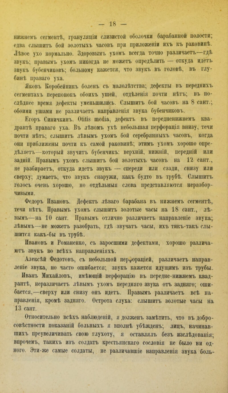 нижнемъ сегментѣ, грануляціи слизистой оболочки барабанной полости; едва слышать бой золотыхъ часовъ при приложеніи ихъ къ раковинѣ. Лѣвое ухо нормально. Здоровымъ ухомъ всегда точно различаете—гдѣ звукь; правымъ ухомъ никогда не можете определить — откуда идете звукъ бубенчиковъ; больному кажется, что звукь въ головѣ, въ глу- бинѣ праваго уха. Яковъ Коробейникъ боленъ съ малолѣтства; дефекты въ переднихь сегментахъ перепонокъ обоихъ ушей, отдѣленія почти нѣтъ; въ по- слѣднее время дефекты уменьшились. Слышите бой часовъ на 8 сант.; обоими ушами не различаете направленія звука бубенчиковъ. Егоръ Синичкннъ. (НШз теаіа, дефекте въ передненижнемъ ква- дрант праваго уха. Въ лѣвомъ ухѣ небольшая перфорація внизу, течи почти нѣтъ; слышите лѣвымъ ухомъ бой ееребрянныхъ часовъ, когда они приближены почти къ самой раковинѣ; этимъ ухомъ хорошо опре- дѣляете—который звучите бубенчикъ: верхній, нижній, передній или задній. Правымъ ухомъ слышите бой золотыхъ часовъ на 12 сант., не разбираете, откуда идетъ звукъ — спереди или сзади, снизу или сверху; думаете, что звукъ снаружи, какъ будто въ трубѣ. Слышите голосъ очень хорошо, но отдѣльныя слова представляются неразбор- чивыми. Федоръ Ивановъ. Дефекте лѣваго барабана въ нижнемъ сегментѣт течи нѣтъ. Правымъ ухомъ слышите золотые часы на 18 сант., лѣ- вымъ—на 10 сант. Правымъ отлично различаете направленіе звука; лѣвымъ—не можете разобрать, гдѣ звучать часы, ихъ тикъ-такъ слы- шится какъ-бы въ трубѣ. Ивановъ и Романенко, съ заросшими дефектами, хорошо различа- юте звукъ во всѣхъ направленіяхъ. Алексѣй Федотовъ, съ небольшой перуораціей, различаете направ- леніе звука, но часто ошибается; звукъ кажется идущимъ изъ трубы. Иванъ Михайловъ, имѣющій перфорацію въ передне-нижнемъ квад- рант, неразличаете лѣвымъ ухомъ передняго звука отъ задняго; оши- бается,—сверху или снизу онъ идетъ. Правымъ различаете всѣ на- правленія, кромѣ задняго. Острота слуха: слышите золотые часы на 13 сант. Относительно всѣхъ наблюденій, я долженъ замѣтить, что въ добро- совѣстности показаній больныхъ я вполнѣ убѣжденъ; лицъ, начинав- шихъ преувеличивать свою глухоту, я оставлялъ безъ изслѣдованія; впрочемъ, такихъ изъ солдате крестьянскаго сословія не было ни од- ного. Эти-же самые солдаты, не различавшіе направленія звука боль-