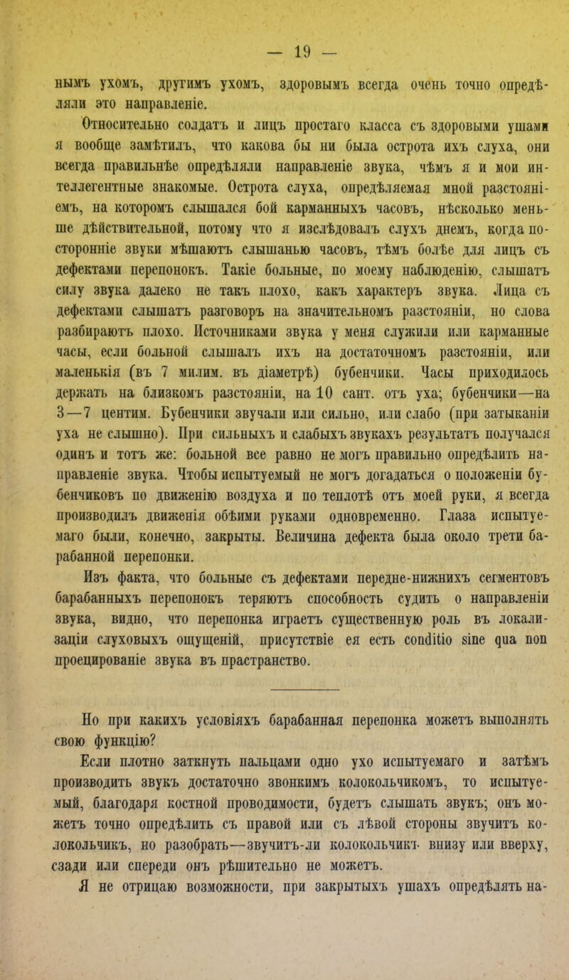 нымъ ухомъ, другимъ ухомъ, здоровымъ всегда очень точно опредѣ- ляли это направленіе. Относительно солдатъ и лицъ простаго класса съ здоровыми ушами я вообще замѣтилъ, что какова бы ни была острота ихъ слуха, они всегда правильнѣе опредѣляли направленіе звука, чѣмъ я и мои ин- теллегентные знакомые. Острота слуха, опредѣляемая мной разстояні- емъ, на которомъ слышался бой карманныхъ часовъ, нѣсколько мень- ше действительной, потому что я изслѣдовалъ слухъ днемъ, когда по- сторонніе звуки мѣшаютъ слышанью часовъ, тѣмъ болѣе для лицъ съ дефектами перепонокъ. Такіе больные, по моему наблюденію, слышать силу звука далеко не такъ плохо, какъ характеръ звука. Лица съ дефектами слышатъ разговоръ на значительномъ разстояніи, но слова разбираютъ плохо. Источниками звука у меня служили или карманные часы, если больной слышалъ ихъ на достаточномъ разстояніи, или маленькія (въ 7 милим. въ діаметрѣ) бубенчики. Часы приходилось держать на близкомъ разстояніи, на 10 сант. отъ уха; бубенчики—на 3—7 центим. Бубенчики звучали или сильно, или слабо (при затыканіи уха не слышно). При сильныхъ и слабыхъ звукахъ результатъ получался одинъ и тотъ же: больной все равно не могъ правильно опредѣлить на- правленіе звука. Чтобы испытуемый не могъ догадаться о положеніи бу- бенчиковъ по движенію воздуха и по теплотѣ отъ моей руки, я всегда производилъ движенія обѣими руками одновременно. Глаза испытуе- маго были, конечно, закрыты. Величина дефекта была около трети ба- рабанной перепонки. Изъ факта, что больные съ дефектами передне-нижнихъ сегментовъ барабанныхъ перепонокъ теряютъ способность судить о направленіи звука, видно, что перепонка играетъ существенную роль въ локали- заціи слуховыхъ ощущеній, присутствіе ея есть сопоМІіо 8Іпе ^иа поп проецированіе звука въ прастранство. Но при какихъ усдовіяхъ барабанная перепонка можетъ выполнять свою функцію? Если плотно заткнуть пальцами одно ухо испытуемаго и затѣмъ производить звукъ достаточно звонкимъ колокольчикомъ, то испытуе- мый, благодаря костной проводимости, будетъ слышать звукъ; онъ мо- жетъ точно определить съ правой или съ лѣвой стороны звучитъ ко- локольчикъ, но разобрать—звучитъ-ли колокольчикъ внизу или вверху, сзади или спереди онъ рѣшительно не можетъ. Я не отрицаю возможности, при закрытыхъ ушахъ опредѣлять на-