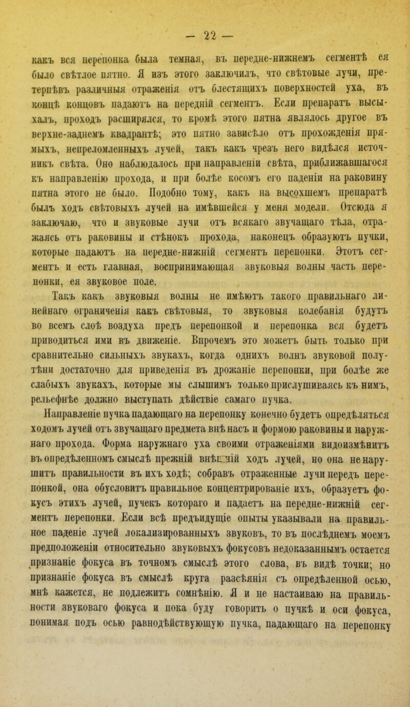 какъ вся перепонка была темная, въ передне-нижнемъ еегментѣ ея было евѣтлое пятно. Я изъ этого заключилъ, что свѣтовые лучи, пре- тервѣвъ различныя отраженія отъ блестящихъ поверхностей уха, въ концѣ концовъ надаюгь на нередній сегментъ. Если препаратъ высы- халъ, проходъ расширялся, то кромѣ этого пятна являлось другое въ верхне-заднемъ квадрантѣ; это пятно зависѣло отъ прохожденія пря- мыхъ, непреломленныхъ лучей, такъ какъ чрезъ него видѣлся источ- им къ свьта. Оно наблюдалось при направленіи свѣта, приближавшаяся къ направленію прохода, и при болѣе косомъ его паденіи на раковину пятна этого не было. Подобно тому, какъ на выеохшемъ препаратѣ былъ ходъ свѣтовыхъ лучей на имѣвшейся у меня модели. Отсюда я заключаю, что и звуковые лучи отъ всякаго звучащаго тѣла, отра- жаясь отъ раковины и стѣнокъ прохода, наконецъ образуютъ пучки, которые падаютъ на передне-нижній сегментъ перепонки. Этотъ сег- ментъ и есть главная, воспринимающая звуковыя волны часть пере- понки, ея звуковое поле. Такъ какъ звуковыя волны не имѣютъ такого правильная ли- нейнаго ограниченія какъ свѣтовыя, то звуковыя колебанія будутъ во всемъ слоѣ воздуха предъ перепонкой и перепонка вся будетъ приводиться ими въ движеніе. Впрочемъ это можетъ быть только при сравнительно сильныхъ звукахъ, когда однихъ волнъ звуковой полу- тѣни достаточно для приведенія въ дрожаніе перепонки, при болѣе же слабыхъ звукахъ, которые мы слышимъ только прислушиваясь къ нимъ, рельефнѣе должно выступать дѣйствіе самая пучка, Направленіе пучка падающаго на перепонку конечно будетъ определяться ходомъ лучей отъ звучащаго предмета внѣнасъ и формою раковины и наруж- ная прохода. Форма наружная уха своими отраженіями видоизмѣнитъ въоиредѣленномъ смыслѣ прежній внѣпчій ходъ лучей, но она ненару- шитъ правильности въ ихъ ходѣ; собравъ отраженные лучи передъ пере- понкой, она обусловить правильное концентрированіе ихъ, образуетъ фо- кусъ этихъ лучей, пучекъ которая и падаетъ на передне-нижній сег- ментъ перепонки. Если всѣ предъидущіе опыты указывали на правиль- ное паденіе лучей локализированныхъ звуковъ, то въ послѣднемъ моемъ предположены относительно звуковыхъ фокусовъ недоказаннымъ остается признаніе фокуса въ точномъ смыслѣ этого слова, въ видѣ точки; но признаніе фокуса въ смыслѣ круга разсѣянія съ определенной осью, мнѣ кажется, не подлежитъ сомнѣнію. Я и не настаиваю на правиль- ности звуковаго фокуса и пока буду говорить о пучкѣ и оси фокуса, понимая подъ осью равнодѣйствующую пучка, падающаго на перепонку