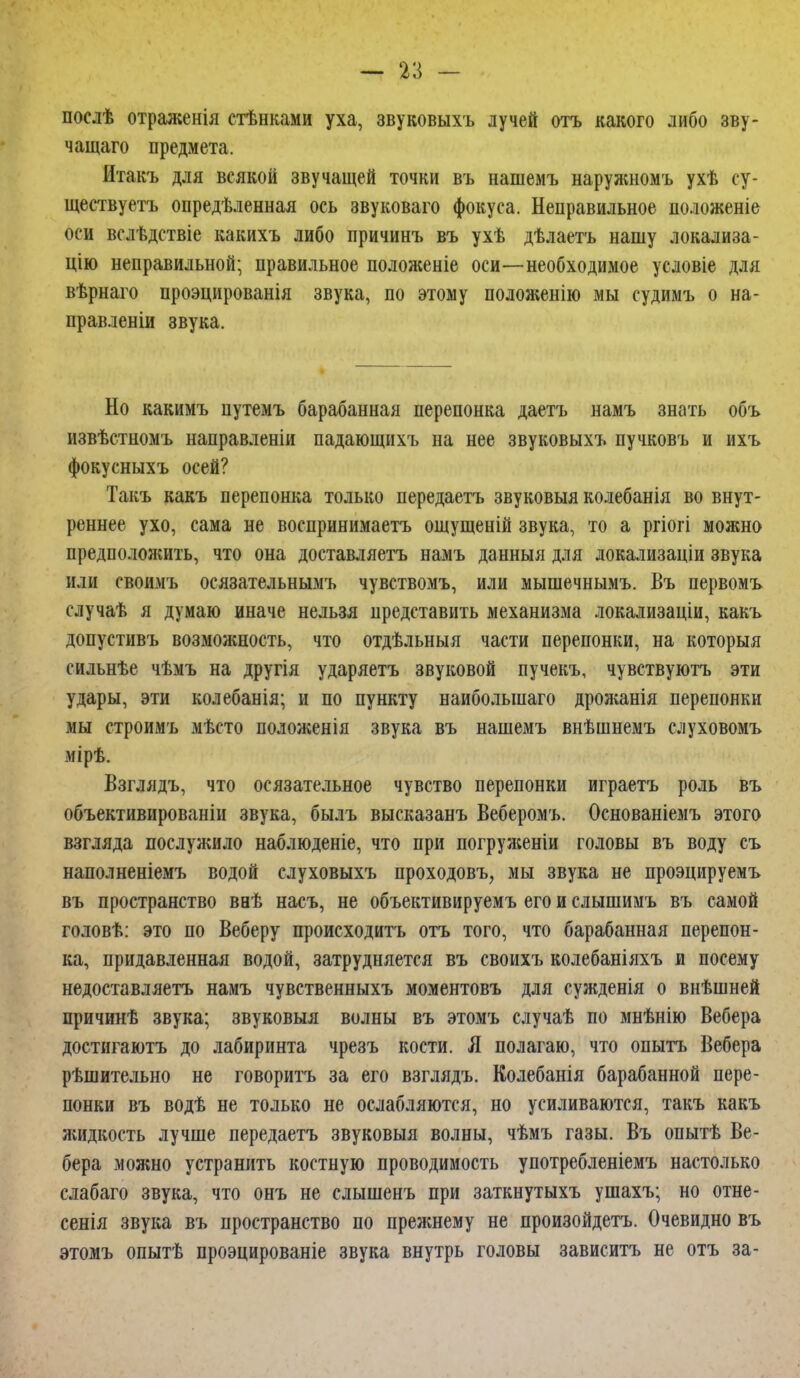 послѣ отраженія стѣнками уха, звуковыхъ лучей отъ какого либо зву- чащаго предмета. Итакъ для всякой звучащей точки въ нашемъ наружномъ ухѣ су- ществуетъ определенная ось звуковаго фокуса. Неправильное положеніе «ни вслѣдствіе какихъ либо причинъ въ ухѣ дѣлаетъ нашу локализа- цію неправильной; правильное положеніе оси—необходимое условіе для вѣрнаго проэцированія звука, по этому положенію мы судимъ о на- правлены звука. Но какимъ цутемъ барабанная перепонка даетъ намъ знать объ извѣстномъ направленіи падающихъ на нее звуковыхъ пучковъ и ихъ фокусныхъ осей? Такъ какъ перепонка только передаетъ звуковыя колебанія во внут- реннее ухо, сама не воспринимаем ощущеній звука, то а ргіогі можно предположить, что она доставляетъ намъ данныя для докализаціи звука или своимъ осязательнымъ чувствомъ, или мышечнымъ. Въ первомъ случаѣ я думаю иначе нельзя представить механизма локализаціи, какъ допустивъ возможность, что отдѣльныя части перепонки, на которыя сильнѣе чѣмъ на другія ударяетъ звуковой пучекъ, чувствуютъ эти удары, эти колебанія; и по пункту наиболыпаго дрожанія перепонки мы строимъ мѣсто положенія звука въ нашемъ внѣшнемъ слуховомъ мірѣ. Взглядъ, что осязательное чувство перепонки играетъ роль въ объективированіи звука, былъ высказанъ Веберомъ. Основаніемъ этого взгляда послужило наблюденіе, что при погруясеніи головы въ воду съ наполненіемъ водой слуховыхъ проходовъ, мы звука не проэцируемъ въ пространство ваѣ насъ, не объективируемъ его и слышимъ въ самой головѣ: это по Веберу происходить отъ того, что барабанная перепон- ка, придавленная водой, затрудняется въ своихъ колебаніяхъ и посему недоставляетъ намъ чувственныхъ моментовъ для сужденія о внѣшней причинѣ звука; звуковыя волны въ этомъ случаѣ по мнѣнію Вебера достигаюсь до лабиринта чрезъ кости. Я полагаю, что опытъ Вебера рѣшительно не говорить за его взглядъ. Колебанія барабанной пере- понки въ водѣ не только не ослабляются, но усиливаются, такъ какъ жидкость лучше передаетъ звуковыя волны, чѣмъ газы. Въ опытѣ Ве- бера можно устранить костную проводимость употребленіемъ настолько слабаго звука, что онъ не слышенъ при заткнутыхъ ушахъ; но отне- сенія звука въ пространство по прежнему не произойдете Очевидно въ этомъ опытѣ проэцированіе звука внутрь головы зависитъ не отъ за-