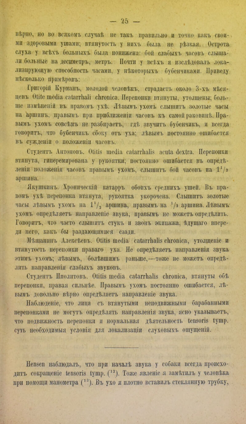 В/Ьрно, ВО во всякомъ случат, не такъ правильно и томно какъ свои- ми здоровыми ушами: втянутость у шіхъ была не рѣзкая. Острота слуха у всѣхъ болыіыхъ была понижена: бой слабыхъ часовъ слыша- ли больные на десиметръ, метръ. Почти у всѣхъ я изелѣдовалъ лока- лизирующую способность часами, у нѣкоторыхъ бубенчиками. Приведу несколько примѣровъ: Григорій Курманъ, молодой человѣкъ, страдаетъ около 3-хъ мі.ся- цевъ ОШе тесііа саіаггііаіі сЬгопіеа. Перепонки втянуты, утолщены; боль- ше пзмѣнеиій въ правимъ ухѣ. Лѣвымъ ухомъ с.іыиштъ золотые часы на аршинъ. правымъ при приближенін часовъ къ самой раковинѣ. Пра- вымъ ухомъ совсѣмъ не разбираетъ, гдѣ звучитъ бубенчикъ, и всегда говорить, что бубенчикъ сбоку отъ уха; лѣвымъ постоянно ошибается въ сужденіи о положенін часовъ. Студентъ Антоновъ. 0ШІ8 шееііа саіапѣа1І8 асиіа оехіга. Перепонки втянута, гиперемнрована у рукоятки; постоянно ошибается въ опредѣ- лепіп положенія часовъ правымъ ухомъ, слышитъ бой часовъ на I1/2 аршина. Якушкинъ. Хронически! катарръ обонхъ среднихъ ушей. Въ пра- вомъ ухѣ перепонка втянута, рукоятка укорочена. Слышитъ золотые часы лѣвымъ ухомъ на 1-/а аршина, правымъ на 72 аршина. Лѣвымъ ухомъ (іпредвляетъ направлепіе звука, правымъ не можетъ опредѣлить. Говорить, что часто слышитъ стукъ и звонъ экипажа, ѣдущаго впере- ди него, какъ бы раздающимися сзади. Мѣщавинъ Алексѣевъ. ОіШз теоііа саіаггпаііз спгопіса, утолщеніе и втянѵпкть перепонки ираваго уха. Не опредѣляетъ направленія звука этймъ ухомъ; лѣвымъ, болѣвшимъ раньше,—тоже не можетъ опредѣ- лпть направленія слабыхъ звуковъ. Студентъ Иполитовъ. 0ШІ8 шеоіа саіаггп.а1І8 сЬгопіса, втянуты обѣ перепонки, правая спльнѣе. Правымъ ухомъ постоянно ошибается, лѣ- вымъ довольно вѣрно опредѣляетъ направленіе звука. Наблюденіе, что лица съ втянутыми неподвижными барабанными перепонками не могутъ опредѣлять нанравлеиія звука, ясно указываеть, что подвижность перепонки и нормальная дѣятельность іеп80ГІ8 Іутр. суть необходимый условія для локализаціи слуховыхъ ощущеніп. Непвеи наблюдалъ, что при началѣ звука у собаки всегда происхо- дить сокращеніе іепзогіз іушр. (12). Толге явленіе я замѣтилъ у человѣка при помощи манометра (13). Въ ухо я плотно вставилъ стеклянную трубку,
