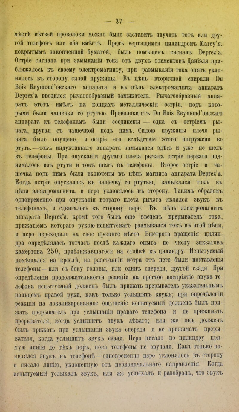 мѣстѣ вѣтвей проволоки можно было заставить звучать тотъ или дру- гой телефонъ или оба вмѣстѣ. Предъ вертящимся цилиндромъ Магеу'я, покрытымъ закопченной бумагой, былъ помѣщенъ сигналъ Бергег'а. Остріе сигнала нри замыканіи тока отъ двухъ элементовъ Даніэля при- ближалось къ своему электромагниту, при размыканіи тока опять укло- нялось въ сторону силой пружины. Въ цѣпь вторичной спирали Ш Воіз КеутопсГовскаго аппарата и въ цѣпь электромагнита аппарата Бергег'а вводился рычагообразный замыкатель. Рычагообразный аппа- ратъ этотъ имѣлъ на концахъ металлическія острія, подъ кото- рыми были чашечки со ртутью. Проволоки отъ Би Воі8 КеушопсГовскаго аппарата къ телефонамъ были соединены — одна съ остріемъ ры- чага, другая съ чашечкой подъ нимъ. Силою пружины плечо ры- чага было опущено, и остріе его вслѣдствіе этого погружено во ртуть,—токъ индуктивнаго аппарата замыкался здѣсь и уже не шелъ въ телефоны. При опусканіи другаго плеча рычага остріе перваго под- нималось изъ ртути и токъ шелъ въ телефоны. Второе остріе и ча- шечка подъ нимъ были включены въ цѣпь магнита аппарата Бергег'а. Когда остріе опускалось въ чашечку со ртутью, замыкался токъ въ цѣпи электромагнита, и перо уклонялось въ сторону. Такимъ образомъ одновременно при опусканіи втораго плеча рычага являлся звукъ въ телефонахъ, и сдвигалось въ сторону перо. Въ цѣпь электромагнита аппарата Бергег'а, кромѣ того былъ еще введенъ прерыватель тока, прия;атіемъ котораго рукою испытуемаго размыкался токъ въ этой цѣпи, и перо переходило на свое преншее мѣсто. Быстрота вращенія цилин- дра определялась тотчасъ послѣ каждаго опыта по числу зикзаговъ камертона 250, приблшкавшагося на стойкѣ къ цилиндру. Испытуемый помѣщался на креслѣ, на разстояніи метра отъ него были поставлены телефоны—или съ боку головы, или одинъ спереди, другой сзади. При опредѣленіи продоллштельности реакціи на простое воспріятіе звука те- лефона испытуемый долженъ былъ прижать прерыватель указательнымъ пальцемъ правой руки, какъ только услышитъ звукъ; при опредѣленіи реакціи на локализированное ощущеніе испытуемый долженъ былъ при- жать прерыватель при услышаніи праваго телефона и не прижимать прерывателя, когда услышитъ звукъ лѣваго; или лее онъ доляіенъ былъ прилгать при услышаніи звука спереди и не прижимать преры- вателя, когда услышитъ звукъ сзади. Перо писало по цилиндру пря- мую линію до тѣхъ поръ, пока телефоны не звучали. Какъ только по- являлся звукъ въ телефонѣ—одновременно перо уклонялось въ сторону и писало линію, уклоненную отъ первоначальная направленія. Когда испытуемый услыхалъ звукъ, или же услыхалъ и разобралъ, что звукъ
