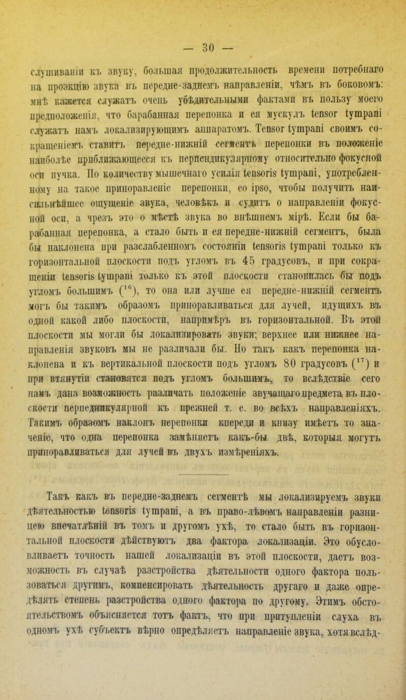 - но — слушнваніи къ звуку, большая продолжительность времени потребнаго на проэкцію звука въ передне-заднемъ направленіи, чѣмъ въ боковомъ: мне кажется служать очень убѣдительными фактами въ пользу моего предположенія. что барабанная перепонка и ея мускулъ іепзог іутрапі елужатъ намъ локализирующимъ аппаратомъ. Тепзог іушрапі своимъ со- кращеніемъ ставить передне-нижній сепенгь перепонки въ положеніе нанболѣе приближающееся къ перпендикулярному относительно фокусной пси пучка. По количеству мышечнаго усилія іеизогіз іушрапі, употреблен- ному на такое приноравленіе перепонки, ео ірзо, чтобы получить наи- сшьнѣйшее ощущеніе звука, человѣкъ и судить о направленіи фокус- ной оси, а чрезъ это о мѣстѣ звука во внѣшнемъ мірѣ. Если бы ба- рабанная перепонка, а стало быть и ея передне-ннжній сегментъ, была бы наклонена при разслабленномъ состояніи іепзогіз Іушрапі только къ горизонтальной плоскости подъ угломъ въ 45 градусовъ, и при сокра- щены іеизогіь іушрапі только къ этой плоскости становилась бы подъ угломъ большимъ (4в), то она или лучше ея передне-нижній сегменгь иОгь бы такимъ образомъ приноравливаться для лучей, ндущихъ въ одной какой либо плоскости, напримѣръ въ горизонтальной. Въ этой плоскости мы могли бы локализировать звуки; верхнее или нижнее на- правленія звуковъ мы не различали бы. Но такъ какъ перепонка на- клонена и къ вертикальной плоскости подъ угломъ 80 градусовъ (17) и при втянутіи становятся подъ угломъ большимъ, то вслѣдствіе сего намъ дана возможность различать положеніе звучащаго предмета въ пло- скости перпедникулярной къ прежней т. е. во всѣхъ направленіяхъ. Такимъ образомъ наклонъ перепонки кпереди и книзу имѣетъ то зна- ченіе, что одна перепонка замѣняетъ какъ-бы двѣ, которыя могутъ приноравливаться для лучей въ двухъ измѣреніяхъ. Такъ какъ въ передне-заднемъ сегментѣ мы локализируемъ звуки деятельностью іепзогіз іутрапі, а въ право-лѣвомъ направленіи разни- цею впечатлѣній въ томъ и другомъ ухѣ, то стало быть въ горизон- тальной плоскости дѣйствуютъ два фактора локализаціи. Это обусло- вливаетъ точность нашей локализаціи въ этой плоскости, даетъ воз- можность въ случаѣ разстройства деятельности одного фактора поль- зоваться другимъ, компенсировать деятельность другаго и даже опре- делять степень разстройства одного фактора по другому. Этимъ обсто- ппмьствомъ объясняется тотъ фактъ, что при притупленіи слуха въ одномъ ухе субъектъ верно определяешь направленіе звука, хотя вслед-