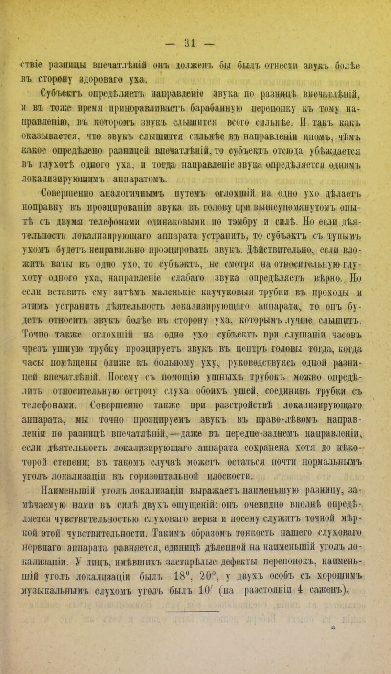 ствіе разиицы впечатлѣній онъ долженъ бы былъ отнести звукъ болѣе въ сторону здороваго уха. Субъектъ опредѣляеть направлбніе звука по разницѣ впечатлъній, н въ толсе время ирнноравлнваетъ барабанную ііерешшку къ тому на- правленію, въ которомъ звукъ слышится всего сильнѣе. Ы такъ какъ оказывается, что звукъ слышится сильнѣе въ направленіи иномъ, чѣмъ какое опредѣлѳно разницей впечатлѣній, то с) бъектъ отсюда убѣжааетсл въ глухотѣ одного уха, и тогда нанравленіе звука определяется однимь локализирующимъ аппаратомъ. Совершенно аналогичнымъ путемъ оглохшііі на одно ухо дѣлаетъ поправку въ нроэцированіи звука въ голову при вышеупомянутомъ опы- те съ двумя телефонами одинаковыми ио тэмбру и еилѣ. Но если дея- тельность локалнзи|іующаго аппарата устранить, то субъэктъ съ тупымъ ухомъ (Зудеть ненравпльно проэцировать звукъ. Действительно, если вло- жить ваты въ одно ухо. то субъэктъ, не смотря на относительную глу- хоту одного уха, наиравлсніе слабаго звука опредѣляетъ вѣрно. Но если вставить ему наті.мъ маленькіе каучуковыя трубки въ проходы и этимъ устранить дѣятельность локализирующаго аппарата^ то онъ бу- деть относить звукъ болѣе въ сторону уха, которымъ лучше слышитъ. Точно также оглохшій на одно ухо субъектъ при слушаніи часовъ чрезъ ушную трубку проэцируетъ звукъ въ центръ головы тогда, когда часы иомѣщены ближе къ больному уху, руководствуясь одной разни- цей впечатлѣній. Посему съ помощію ушныхъ трубокъ можно опреде- лить относительную остроту слуха обоихъ ушей, соединивъ трубки съ телефонами. Совершенно также при разстройствѣ локализирующаго аппарата, мы точно проэцируемъ звукъ въ право-лѣвомъ направ- леніи по разнпцѣ впечатлѣній,— даже въ передне-заднемъ направленіи, если дѣятельность локализирующаго аппарата сохранена, хотя до неко- торой степени; въ такомъ случаѣ мол;етъ остаться почти нормальнымъ уголъ локализацін въ горизонтальной плоскости. Наименыпій уголъ локалпзаціи выражаетъ наименьшую разницу, за- мечаемую нами въ силе двухъ ощущеній; онъ очевидно вполнѣ опреде- ляется чувствительностью слуховаго нерва и посему служить точной мѣр- кой этой чувствительности. Такимъ образомъ тонкость нашего слуховаго нервнаго аппарата равняется, единице дѣленной на нанмсныпій уголъ ло- кализаціи. У лицъ, имѣвишхъ застарѣлые дефекты перепонокъ, наимень- шій уголъ локализации быль 18°, 20°, у двухъ особъ съ хорошими музыкальнымъ слухомъ уголъ былъ 10' (на разстояніи 4 саженъ).