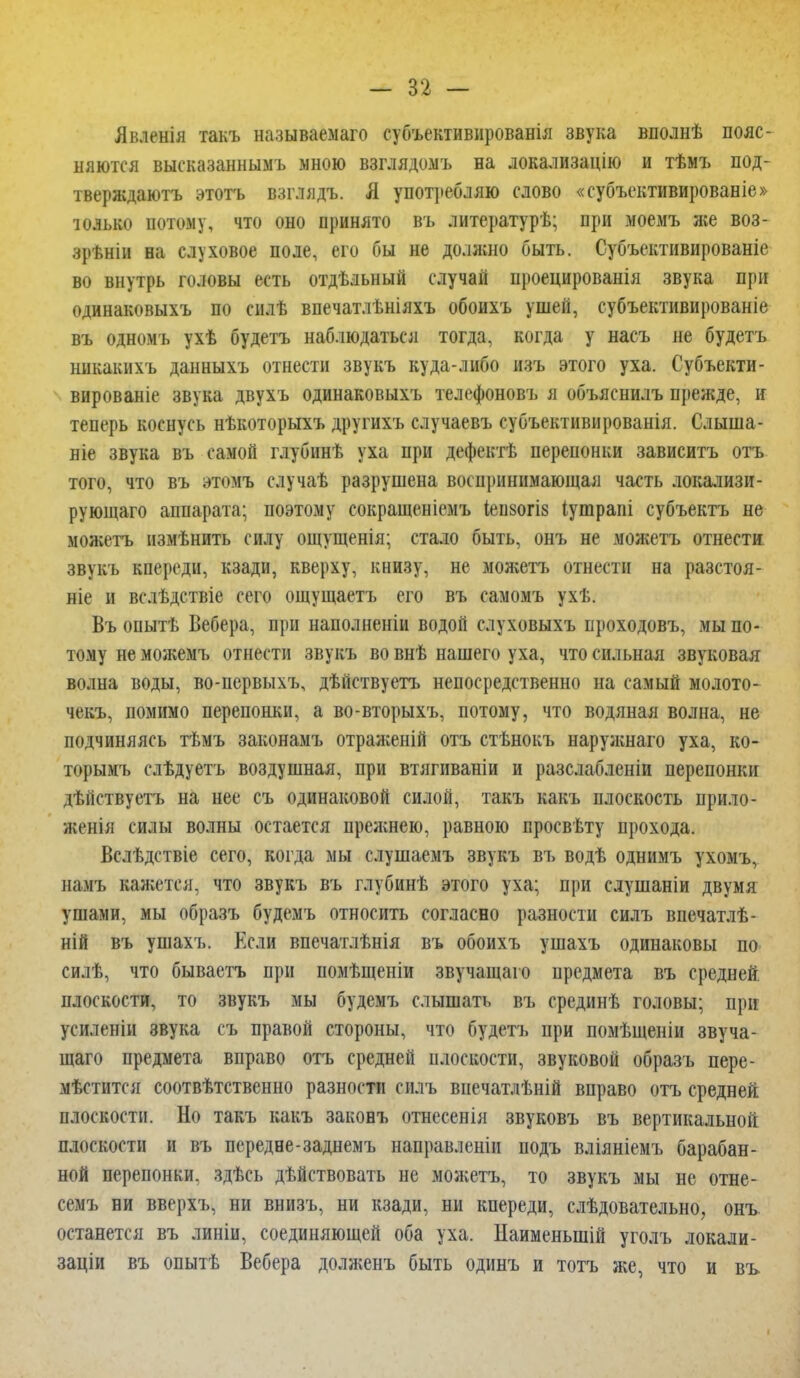 Явленія такъ называемого субъективированія звука вполнѣ пояс- няются высказаннымъ мною взглядомъ на локализацию и тѣмъ под- тверждаютъ этотъ взглядъ. Я употребляю слово «субъективированіе» только потому, что оно принято въ литературѣ; при моемъ же воз- зрѣніи на слуховое поле, его бы не должно быть. Субъективирование во внутрь головы есть отдѣльный случай проецированія звука при одинаковыхъ по силѣ впечатлѣніяхъ обоихъ ушей, субъективированіе въ одномъ ухѣ будетъ наблюдаться тогда, когда у насъ не будетъ ннкакихъ данныхъ отнести звукъ куда-либо изъ этого уха. Субъекти- вированіе звука двухъ одинаковыхъ телефоновъ я объяснилъ прежде, и теперь коснусь нѣкоторыхъ другихъ случаевъ еубъективированія. Слыша- ніе звука въ самой глубинѣ уха при дефектѣ перепонки зависитъ отъ того, что въ этомъ случаѣ разрушена воспринимающая часть локализи- рующая) аппарата; поэтому сокращеніемъ іеизогіз іушрапі субъектъ не можетъ нзмѣнить силу ощущенія; стало быть, онъ не можетъ отнести звукъ кпереди, кзади, кверху, книзу, не можетъ отнести на разстоя- ніе и вслѣдствіе сего ощущаетъ его въ самомъ ухѣ. Въ онытѣ Вебера, при наполненіи водой слуховыхъ нроходовъ, мы по- тому не можемъ отнести звукъ во внѣ нашего уха, что сильная звуковая волна воды, во-первыхъ, дѣйствуетъ непосредственно на самый молото- чекъ, помимо перепонки, а во-вторыхъ, потому, что водяная волна, не подчиняясь тѣмъ законамъ отраженій отъ стѣнокъ наружнаго уха, ко- торымъ слѣдуетъ воздушная, при втягнваніи и разслабленіи перепонки дѣйствуетъ на нее съ одинаковой силой, такъ какъ плоскость прило- женія силы волны остается прежнею, равною просвѣту прохода. Вслѣдствіе сего, когда мы слушаемъ звукъ въ водѣ однимъ ухомъ, намъ кажется, что звукъ въ глубинѣ этого уха; при слушаніи двумя ушами, мы образъ будемъ относить согласно разности силъ впечатлѣ- ній въ ушахъ. Если впечатлѣнія въ обоихъ ушахъ одиноковы по силѣ, что бываетъ при помѣщеніи звучащаго предмета въ средней, плоскости, то звукъ мы будемъ слышать въ срединѣ головы; при усиленіи звука съ правой стороны, что будетъ при помѣщеніи звуча- щаго предмета вправо отъ средней плоскости, звуковой образъ пере- мѣстится соотвѣтственно разности силъ внечатлѣній вправо отъ средней плоскости. Но такъ какъ законъ отнесенія звуковъ въ вертикальной плоскости и въ передне-заднемъ направленіи подъ вліяніемъ барабан- ной перепонки, здѣсь дѣйствовать не можетъ, то звукъ мы не отне- семъ ни вверхъ, ни внизъ, ни кзади, ни кпереди, слѣдовательно, онъ останется въ линіи, соединяющей оба уха. Наименыпій уголъ локали- заціи въ опытѣ Вебера долженъ быть одинъ и тотъ же, что и въ