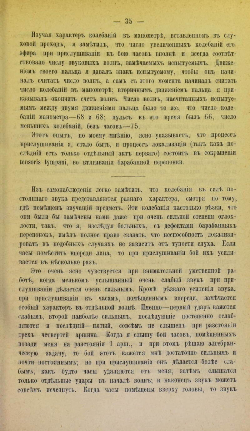 Изучая характеръ колебаній въ манометрѣ, вставлешюмъ въ слу- ховой ироходъ, я замѣтилъ, что число увеличенныхъ колебаній его эфира при прислушиваніи къ бою часовъ вполнѣ и всегда соотвѣт- ствовало числу звуковыхъ волнъ, замѣчаемыхъ испытуемым?». Движе- ніемъ своего пальца я давалъ знакъ испытуемому, чтобы онъ начи- нал?» считать число волнъ, а самъ съ этого момента начинал?» считать число колебаиій въ манометрѣ; вторичнымъ двшкеніемъ пальца я при- казывалъ окончить счетъ волнъ. Число волнъ, насчитанныхъ испытуе- мымъ между двумя движеніями пальца было то же, что число коле- баній манометра—68 и 68; пульсъ въ это время былъ 66, число менынихъ колебаній, безъ часовъ—75. Этотъ опытъ, по моему мнѣнію, ясно указываетъ, что процессъ прислушиванія а, стало быть, и процессъ локализаціи (такъ какъ по- слѣдній есть только отдѣльный актъ перваго) состоитъ въ сокращены іеіі80гІ8 іутрапі, во втягиваніи барабанной перепонки. Изъ еамонаблюденія легко замѣтить, что колебанія въ силѣ по- стоянна™ звука представляются разнаго характера, смотря по тому, гдѣ помѣщенъ звучащій предметъ. Эти колебанія настолько рѣзки, что они были бы замѣчены нами даже при очень сильной степени оглох- лости, такъ, что я, изслѣдуя больныхъ, съ дефектами барабанныхъ перепонокъ, имѣлъ полное право сказать, что неспособность локализи- ровать въ подобныхъ случаяхъ не зависитъ отъ тупости слуха. Если часы помѣстить впереди лица, то при прислушиваніи бой ихъ усили- вается въ нѣсколько разъ. Это очень ясно чувствуется при внимательной умственной ра- ботѣ, когда мелькомъ услышанный очень слабый звукъ при при- слушиваніи дѣлается очень сильнымъ. Кромѣ рѣзкаго усиленія звука, при прислушиваніи къ часамъ, помѣщеннымъ впереди, замѣчается особый характеръ въ отдѣльной волнѣ. Именно—первый ударъ кажется слабымъ, второй наиболѣе сильнымъ, послѣдующіе постепенно ослаб- ляются и послѣдній—пятый, совсѣмъ не слышенъ при разстояиіи трехъ четвертей аршина. Когда я слышу бой часовъ, помѣщенныхъ позади меня на разстояніи 1 арш., и при этомъ рѣшаю алгебраи- ческую задачу, то бой этотъ кажется мнѣ достаточно сильнымъ и почти постояннымъ; но при прислушиваніи онъ дѣлается болѣе сла- бымъ, какъ будто часы удаляются отъ меня; затѣмъ слышатся только отдѣльные удары въ началѣ волнъ; и наконецъ звукъ можетъ совсѣмъ исчезнуть. Когда часы помѣщеиы вверху головы, то звукъ