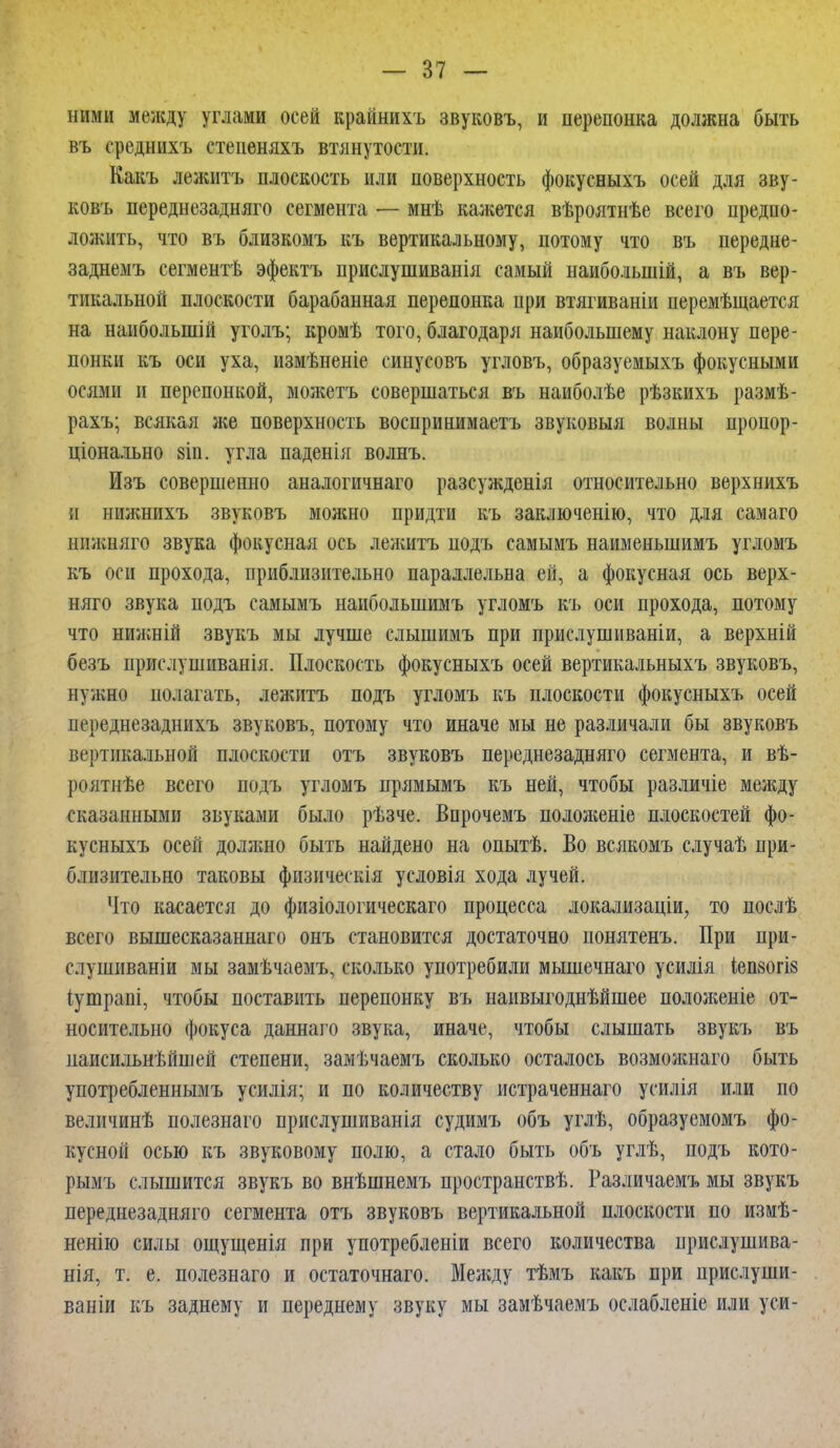 ними .между углами осей крайнихъ звуковъ, и перепонка должна быть въ ереднихъ степеняхъ втянутоети. Какъ лежитъ плоскость или поверхность фокусныхъ осей для зву- ковъ переднезадняго сегмента — мнѣ кажется вѣроятнѣе всего предпо- ложить, что въ близкомъ къ вертикальному, потому что въ передне- заднемъ сегментѣ эфектъ прислушиванія самый наиболыпій, а въ вер- тикальной плоскости барабанная перепонка при втягиваніи перемѣщается на наиболыпій уголъ; кромѣ того, благодаря наибольшему наклону пере- понки къ оси уха, измѣненіе сипусовъ угловъ, образуемыхъ фокусными осями и перепонкой, можетъ совершаться въ наиболѣе рѣзкихъ размѣ- рахъ; всякая же поверхность восирииимаетъ звуковыя волны пропор- ціонально 8Іп. угла паденія волнъ. Изъ совершенно аналогичная разсужденія относительно верхнихъ и нижнихъ звуковъ можно придти къ заключенію, что для самаго нижняго звука фокусная ось лежитъ подъ самымъ наименьшимъ угломъ къ оси прохода, приблизительно параллельна ей, а фокусная ось верх- няго звука подъ самымъ наиболыпимъ угломъ къ оси прохода, потому что нижній звукъ мы лучше слышимъ при прислушиваніи, а верхній безъ прислушиванія. Плоскость фокусныхъ осей вертикальныхъ звуковъ, нужно полагать, лежитъ подъ угломъ къ плоскости фокусныхъ осей переднезаднихъ звуковъ, потому что иначе мы не различали бы звуковъ вертикальной плоскости отъ звуковъ переднезадняго сегмента, и вѣ- роятнѣе всего подъ угломъ прямымъ къ ней, чтобы различіе между сказанными звуками было рѣзче. Впрочемъ положеніе плоскостей фо- кусныхъ осей должно быть найдено на опытѣ. Во всякомъ случаѣ при- близительно таковы физическія условія хода лучей. Что касается до физіологическаго процесса локализации, то послѣ всего вышесказаннаго онъ становится достаточно нонятенъ. При при- слушиваніи мы замѣчаемъ, сколько употребили мышечнаго усилія іепзогіб іутрапі, чтобы поставить перепонку въ наивыгоднѣйшее положеніе от- носительно фокуса даннаго звука, иначе, чтобы слышать звукъ въ паисильнѣйшей степени, замѣчаемъ сколько осталось возможнаго быть употребленнымъ усилія; и по количеству истраченнаго усилія или по величинѣ полезнаго прислушиванія судимъ объ углѣ, образуемомъ фо- кусной осью къ звуковому полю, а стало быть объ углѣ, подъ кото- рымъ слышится звукъ во внѣшнемъ пространствѣ. Различаемъ мы звукъ переднезадняго сегмента отъ звуковъ вертикальной плоскости по измѣ- ненію силы ощущенія при употребленіи всего количества прислушива- нія, т. е. полезнаго и остаточнаго. Между тѣмъ какъ при прислуши- ваніи къ заднему и переднему звуку мы замѣчаемъ ослабленіе или уси-