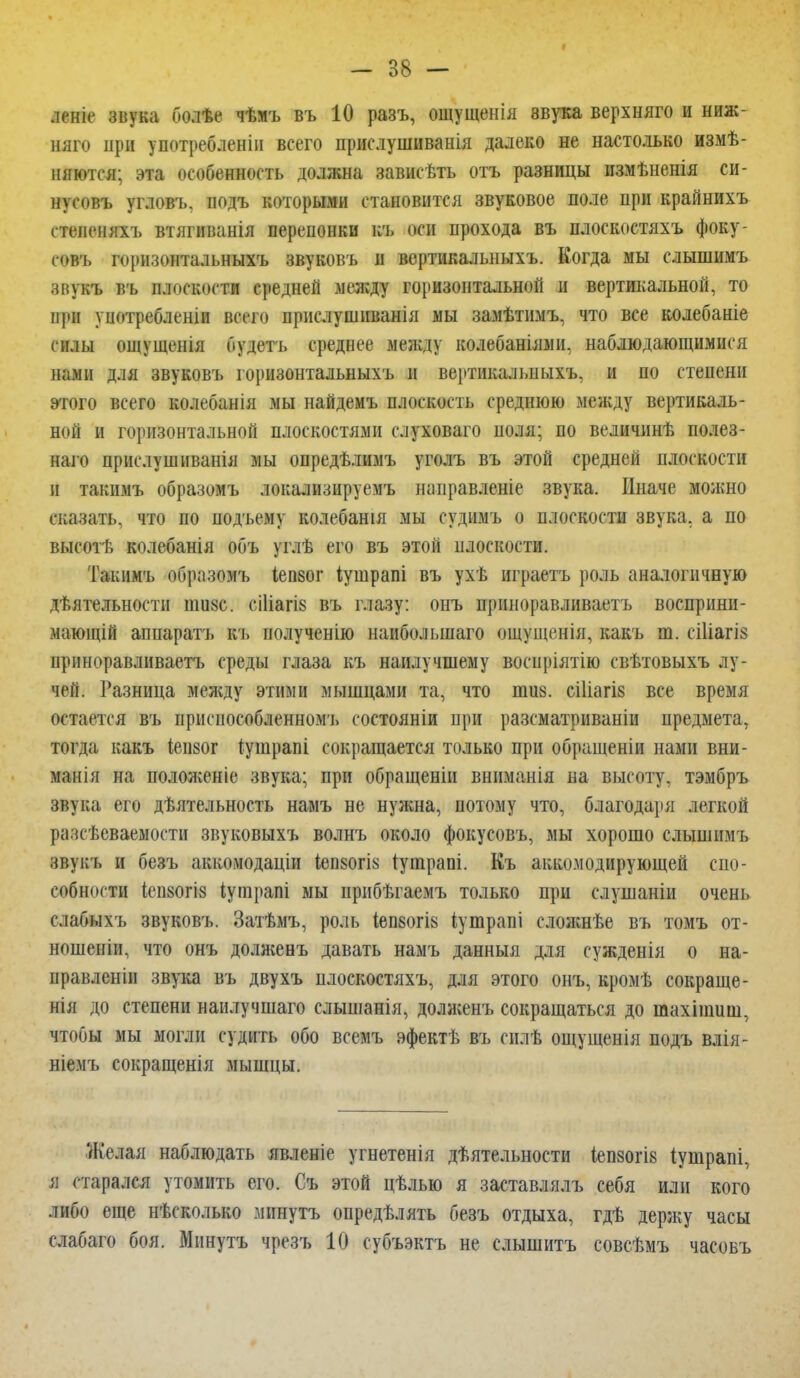 леніе звука болѣе чѣмъ въ 10 разъ, ощущенія ввука верхняго и ниж- няго іірн употребленіи всего прислушиванія далеко не настолько измѣ- няются; эта особенность должна зависѣть отъ разницы измѣненія си- нусовъ угловъ, подъ которыми становится звуковое поле при крайнихъ степеняхъ втягиванія перепонки къ оси прохода въ плоскостяхъ фоку- совъ горизонтальныхъ звуковъ и вертикальныхъ. Когда мы слышимъ звукъ въ плоскости средней между горизонтальной и вертикальной, то при уиотребленіи всего прислушиванія мы замѣтимъ, что все колебаніе силы ощущенія будетъ среднее между колебаніями, наблюдающимися нами для звуковъ горизонтальныхъ и вертикалыіыхъ, и по степени этого всего колебанія мы найдемъ плоскость среднюю между вертикаль- ной и горизонтальной плоскостями слуховаго поля; по величннѣ полез- наго приемушнванія мы опредѣлимъ уголъ въ этой средней плоскости и такимъ образомъ локализируемъ направленіе звука. Иначе можно сказать, что по подъему колебанія мы судимъ о плоскости звука, а по высотѣ колебанія объ углѣ его въ этой плоскости. Такимъ образомъ іепзог Іушрапі въ ухѣ играетъ роль аналогичную дѣятельноети шизе. сі1іагІ8 въ глазу: онъ приноравливаетъ восприни- мающій апнаратъ къ полученію наибольшаго ощущенія, какъ т. сіііагіз приноравливаетъ среды глаза къ наилучшему воспріятію свѣтовыхъ лу- чей. Разница между этими мышцами та, что шиз. сіііагіз все время остается въ приспособленном'!, состояніи при разсматриваніи предмета, тогда какъ іепзог іушрапі сокращается только при обращены нами вни- маиія на положеніе звука; при обращены вниманія на высоту, тэмбръ звука его дѣятельность намъ не нужна, потому что, благодаря легкой разсѣеваемости звуковыхъ волнъ около фокусовъ, мы хорошо слышимъ звукъ и безъ аккомодаціи іепзогіз тушраоі. Къ аккомодирующей спо- собности (СП80ГІ8 іугарапі мы нрибѣгаемъ только при слушаніи очень слабыхъ звуковъ. Затѣмъ, роль іепзогіз іушраиі сложнѣе въ томъ от- ношение что онъ долженъ давать намъ данныя для сужденія о на- правлены звука въ двухъ плоскостяхъ, для этого онъ, кромѣ сокраще- нія до степени наилучшаго слышанія, долженъ сокращаться до тахіншш, чтобы мы могли судить обо всемъ эфектѣ въ силѣ ощущенія подъ влія- ніемъ сокращенія мышцы. Желая наблюдать явленіе угнетенія деятельности іепзогіз іушрапі, я старался утомить его. Съ этой цѣлью я заставлялъ себя или кого либо еще нѣсколько минуть опредѣлять безъ отдыха, гдѣ держу часы слабаго боя. Минуть чрезъ 10 субъэктъ не слышитъ совсѣмъ часовъ